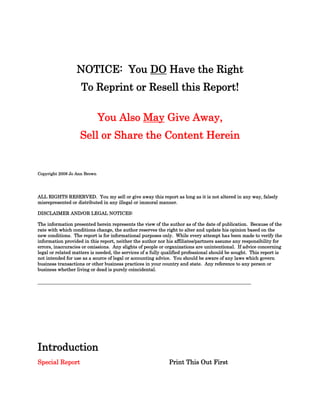 NOTICE: You DO Have the Right
                    To Reprint or Resell this Report!

                              You Also May Give Away,
                   Sell or Share the Content Herein


Copyright 2008 Jo Ann Brown




ALL RIGHTS RESERVED. You my sell or give away this report as long as it is not altered in any way, falsely
misrepresented or distributed in any illegal or immoral manner.

DISCLAIMER AND/OR LEGAL NOTICES:

The information presented herein represents the view of the author as of the date of publication. Because of the
rate with which conditions change, the author reserves the right to alter and update his opinion based on the
new conditions. The report is for informational purposes only. While every attempt has been made to verify the
information provided in this report, neither the author nor his affiliates/partners assume any responsibility for
errors, inaccuracies or omissions. Any slights of people or organizations are unintentional. If advice concerning
legal or related matters is needed, the services of a fully qualified professional should be sought. This report is
not intended for use as a source of legal or accounting advice. You should be aware of any laws which govern
business transactions or other business practices in your country and state. Any reference to any person or
business whether living or dead is purely coincidental.

____________________________________________________________________




Introduction
Special Report                                               Print This Out First