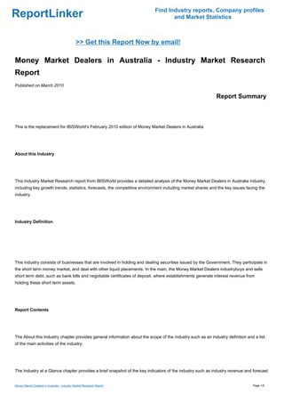 Find Industry reports, Company profiles
ReportLinker                                                                      and Market Statistics



                                              >> Get this Report Now by email!

Money Market Dealers in Australia - Industry Market Research
Report
Published on March 2010

                                                                                                            Report Summary



This is the replacement for IBISWorld's February 2010 edition of Money Market Dealers in Australia




About this Industry




This Industry Market Research report from IBISWorld provides a detailed analysis of the Money Market Dealers in Australia industry,
including key growth trends, statistics, forecasts, the competitive environment including market shares and the key issues facing the
industry.




Industry Definition




This industry consists of businesses that are involved in holding and dealing securities issued by the Government. They participate in
the short term money market, and deal with other liquid placements. In the main, the Money Market Dealers industrybuys and sells
short term debt, such as bank bills and negotiable certificates of deposit, where establishments generate interest revenue from
holding these short term assets.




Report Contents




The About this Industry chapter provides general information about the scope of the industry such as an industry definition and a list
of the main activities of the industry.




The Industry at a Glance chapter provides a brief snapshot of the key indicators of the industry such as industry revenue and forecast


Money Market Dealers in Australia - Industry Market Research Report                                                            Page 1/5
 