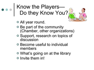 Know the Players —   Do they Know You?  All year round.  Be part of the community (Chamber, other organizations) Support, research on topics of discussion Become useful to individual members What’s going on at the library Invite them in! 