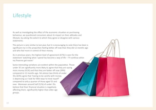 As well as investigating the effect of the economic situation on purchasing
behaviour, we questioned consumers about its impact on their attitudes and
lifestyle, by asking the extent to which they agree or disagree with various
statements.
The picture is very similar to last year, but it is encouraging to note there has been a
significant rise in the proportion feeling better off now than they did 12 months ago
and who feel more in control of their money.
As in previous years, the highest level of agreement (67%) is seen for the
statement ‘watching what I spend has become a way of life – I’ll continue when
my finances get easier.’
Some interesting variations are evident within the population. Those
under 35 are significantly more likely to agree that they are saving
more money (41%) and that they are better off now (39%)
compared to 12 months ago. Yet almost two thirds of under
35s (63%) agree that ‘having to be careful with money
is depressing so I look for little ways to treat myself’
compared to only a quarter of those aged 55 and
over. Moreover around half (51%) of under 35s
believe that their financial situation is negatively
affecting them, significantly higher than older age
groups.
Lifestyle
12
 