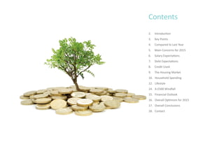 Contents
2. Introduction
3. Key Points
4. Compared to Last Year
5. Main Concerns for 2015
6. Salary Expectations
7. Debt Expectations
8. Credit Used
9. The Housing Market
10. Household Spending
12. Lifestyle
14. A £500 Windfall
15. Financial Outlook
16. Overall Optimism for 2015
17. Overall Conclusions
18. Contact
 