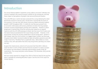 Our annual ‘Money Matters’ Snapshots survey collects consumers’ attitudes and
concerns relating to the overall economic outlook for the coming year and how
these impact on perceptions of people’s own personal financial situation.
This is the fifth year in which we have conducted the survey, following the initial
benchmark research in January 2011. At that time it seemed like the worst of
the economic crisis was over with almost continuous (albeit extremely modest)
growth in GDP throughout 2010. In reality the next few years proved to be
an economic rollercoaster with various predictions of when the long awaited
economic recovery would happen proving overly optimistic. However as 2014
progressed, it seemed that at last the economy was indeed on an upward
trajectory with the UK’s GDP growing at a faster rate than any of its G7 peers and
the lowest level of unemployment for 6 years being recorded. However, in the
third quarter of 2014 the recovery looked like it may be losing steam - growth in
GDP slowed, news from the Eurozone, our biggest export market, was worrying,
the government deficit remained stubbornly high and welfare payments were still
rising in real terms. Therefore from an optimistic start, 2014 ended on a more
cautious note, with speculation that 2015 may bring further spending cuts and/or
tax rises.
So given this mixed picture, what do UK consumers feel that 2015 is likely to
mean for them in terms of their personal financial situation? In order to answer
this question we interviewed a nationally representative sample of 405 UK
respondents. The survey took place online between 27th December 2014 and 6th
January 2015.
We have mainly reported on changes from 2014 to 2015 but data for the past five
years is available by contacting McCallum Layton (see the end of this report for
contact details).
Introduction
2
 