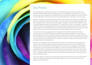Our 2014 Snapshots showed that consumers were finally feeling more positive about their own
personal financial situation after several gloomy years. Encouragingly, it is apparent from our most
recent survey that this upward trend in optimism has continued with a significant increase from 2014
in the average optimism score (5.63 where 10=Extremely Optimistic compared to 5.14 a year ago).
Moreover, although a substantial minority are still worried about the year ahead, the proportion has
fallen to its lowest level since the survey began. The same is true of the percentage who believe that
the coming year will be a bad one for them financially. In addition, there has been a significant rise
in the percentage who agree with the statement ‘I’m better off than I was 12 months ago’ – from 21%
in 2014 to 27% this year. Reflecting the fact that many people are feeling more secure financially, the
average amount of a £500 windfall that would be saved was at its highest level in 2015 since our survey
began and the average amount that would be used to pay off debts was at its lowest level.
As in previous surveys, younger people are amongst the most optimistic about their financial
prospects, which is no doubt linked to the fact that they have greater expectations of receiving an
above inflation salary increase. Perhaps reflecting this higher level of confidence younger consumers
are most willing to take on additional debt, particularly in the form of short-term/pay day loans, as well
as spend more on non-essential items such as days out, eating out and day to day treats and luxuries,
including chocolate and confectionery.
However, it is interesting to see that the under 35s are also more anxious than older people about
certain aspects of the year ahead; they show the highest levels of concern over rising food prices,
inflation, job losses and whether they will be able to keep up with their mortgage or rent payments.
This age group is also most likely to find it difficult to move up the property ladder, with a third of
homeowners under 35 saying that current economic conditions and house prices mean they are less
likely to move this year (up from 24% in 2014) compared to only 19% who say they are more likely to
move. In addition, half of all under 35s are concerned about rising house prices, compared to just a
quarter of 35-54 year olds.
Our survey reveals as a result, this is also the age group most likely to feel that their current financial
situation is negatively affecting their health and/or happiness, with around half of all under 35s
agreeing with this statement.
Key Points
3
 