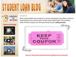 Coupon:Many supermarkets issue coupons in various newspapers that allow customers to get discounts on various items at their local supermarket. The monitory value of these coupons can then go directly to your saving account.Catch Us On YouTubeResource: http://www.studentloaninfo.org/blog/money-saving-tips/
