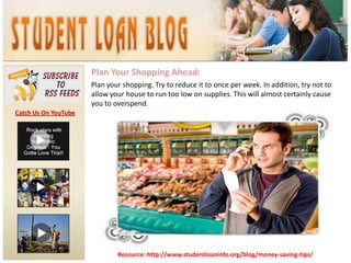 Plan Your Shopping Ahead:Plan your shopping. Try to reduce it to once per week. In addition, try not to allow your house to run too low on supplies. This will almost certainly cause you to overspend. Catch Us On YouTubeResource: http://www.studentloaninfo.org/blog/money-saving-tips/