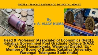 MONEY – SPECIAL REFERENCE TO DIGITAL MONEY
By
Dr. S. VIJAY KUMAR
Head & Professor (Associate) of Economics (Retd.),
Kakatiya Government Post Graduate College (NAAC
“A” Grade) Hanamkonda, Warangal District, Ex -
Member of Board of Studies, Kakatiya University,
Warangal Telangana State (India)
 