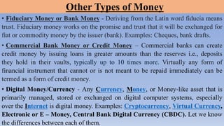 Other Types of Money
• Fiduciary Money or Bank Money - Deriving from the Latin word fiducia means
trust. Fiduciary money works on the promise and trust that it will be exchanged for
fiat or commodity money by the issuer (bank). Examples: Cheques, bank drafts.
• Commercial Bank Money or Credit Money – Commercial banks can create
credit money by issuing loans in greater amounts than the reserves i.e., deposits
they hold in their vaults, typically up to 10 times more. Virtually any form of
financial instrument that cannot or is not meant to be repaid immediately can be
termed as a form of credit money.
• Digital Money/Currency - Any Currency, Money, or Money-like asset that is
primarily managed, stored or exchanged on digital computer systems, especially
over the Internet is digital money. Examples: Cryptocurrency, Virtual Currency,
Electronic or E – Money, Central Bank Digital Currency (CBDC). Let we know
the differences between each of them.
 