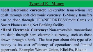 Types of E - Money
•Soft Electronic currency: Reversible transactions are
dealt through soft electronic currency. E-Money transfers
can be done through UPIs/NEFT/RTGS/Credit Cards via
Smart Phones using Net Banking facility.
•Hard Electronic Currency: Non-reversible transactions
are dealt through hard electronic currency, such as those
drawn through a bank. The best part about this type of e-
money is its cost efficiency of operations and limited
paperwork. Example: Western Union, KlickEx, Bitcoin.
 