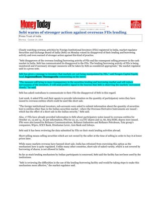 Sebi warns of stronger action against overseas FIIs lending
Press Trust of India
Mumbai, October 20, 2008




Closely watching overseas activities by Foreign Institutional Investors (FIIs) registered in India, market regulator
Securities and Exchange Board of India (Sebi) on Monday voiced its disapproval of their lending and borrowing
activity and even warned of stronger action against this kind of practice.

quot;Sebi disapproves of the overseas lending/borrowing activity of FIls and the consequent selling pressure in the cash
market in India. Sebi has communicated its disapproval to the FIIs. The lending/borrowing activity of FIIs is being
monitored and if necessary stronger measures will be taken by Sebi as considered appropriate,quot; the market regulator
said in a press note.

Sebi has given a message to investors that markets are not being manipulated by FIIs,quot; said Nexgen Capital Equity
head Jagannadham Thunuguntla commenting on the move.

quot;The measure will bring in more transparency in the securities lending and borrowing market and will reduce
nervousness of the investors. It will send positive signal to the bourses that Sebi is observing the markets' movement
closely,quot; he said.

Sebi has asked custodians to communicate to their FIIs the disapproval of Sebi in this regard.

Last week, it asked FIIs and their agents to provide information on the quantity of participatory notes they have
issued to overseas entities which could be used like short sale.

quot;The foreign institutional investors, sub-accounts were asked to submit information about the quantity of securities
lent to entities other than in the Indian securities market - where the Overseas Derivative Instruments are issued -
which has the effect of a short sale in the Indian security,quot; Sebi said.

Also, 17 FIIs have already provided information to Sebi about participatory notes issued to overseas entities for
October 10, 13 and 14. As per information, PNs for 22, 91, 113 ITC shares and 12, 66, 663 HDIL shares were issued.
PNs were also issued for Reliance Communications, Reliance Industries and Reliance Petroleum, Tata group's
companies, Wipro, ICICI Bank, Hindustan Lever, Axis Bank and Infosys.

Sebi said it has been reviewing the data submitted by FIIs on their stock lending activities abroad.

Short selling means selling securities which are not owned by the seller at the time of selling in order to buy it at lower
prices later.

While many markets overseas have banned short sale, India has refrained from exercising this option as the
mechanism here is quite regulated. Unlike many other countries, short sale of naked variety, which is not covered by
borrowing of shares, is not allowed in India.

So far as stock lending mechanism by Indian participants is concerned, Sebi said the facility has not been used by the
institutions.

quot;Sebi is reviewing the difficulties in the use of the lending-borrowing facility and would be taking steps to make this
mechanism more effective,quot; the market regulator said.
 