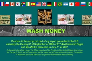 WASH MONEY . If certain in this script put part of my report presented in the U.S. embassy the the day 07 of September of 2006 of 677 davidcolombo Pages and My ANEXO presented in June 11 of 2007. .Authorized to the White House, The Office executive of the President of the United States of American, Mr. George W. Bush and all Government and the states and all Governments of the world, Companies of Hollywood and made Mention of a system to Prevented the wash of Money. 