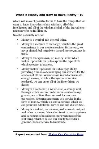 What is Money and How to Have Plenty - 10
which will make it possible for us to have the things that we
want to have. Every desire has, within it, all of the
intelligence and all of the wisdom and all of the ingredients
necessary for its fulfillment.
Now let us briefly review:
• Money is a symbol, not the real thing.
• Money is a medium of exchange, which is the great
convenience in our modern society. By the way, we
never should feel negatively toward money, money is
good.
• Money is an expression, or, money is that which
makes it possible for us to express the type of life
which we want to express.
• Money makes it possible for us to enjoy life by
providing a means of exchanging our services for the
services of others. When we are in and accumulate
enough money, which is the symbol of service
rendered, we can enjoy all of the finer things we
desire.
• Money is a container, a warehouse, a storage unit,
through which we can render more service in any
given space of time than we need for our own
expression. We can accumulate this service in the
form of money, which is a container into which we
can pour this additional service and use it later date.
• Money is an effect, not a cause, and so we do not put
real value in money. We rather trust in our happiness
and our security based upon our awareness of the
real thing, which is cause, our ability to render a
genuine, honest service to humanity.
Report excerpted from If You Can Count to Four
 