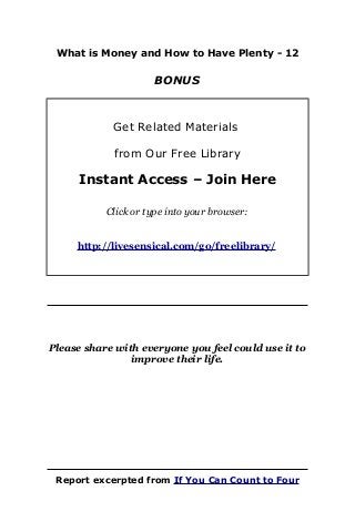 What is Money and How to Have Plenty - 12
BONUS
Get Related Materials
from Our Free Library
Instant Access – Join Here
Click or type into your browser:
http://livesensical.com/go/freelibrary/
Please share with everyone you feel could use it to
improve their life.
Report excerpted from If You Can Count to Four
 