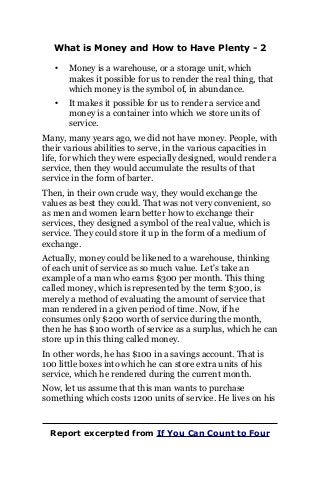 What is Money and How to Have Plenty - 2
• Money is a warehouse, or a storage unit, which
makes it possible for us to render the real thing, that
which money is the symbol of, in abundance.
• It makes it possible for us to render a service and
money is a container into which we store units of
service.
Many, many years ago, we did not have money. People, with
their various abilities to serve, in the various capacities in
life, for which they were especially designed, would render a
service, then they would accumulate the results of that
service in the form of barter.
Then, in their own crude way, they would exchange the
values as best they could. That was not very convenient, so
as men and women learn better how to exchange their
services, they designed a symbol of the real value, which is
service. They could store it up in the form of a medium of
exchange.
Actually, money could be likened to a warehouse, thinking
of each unit of service as so much value. Let's take an
example of a man who earns $300 per month. This thing
called money, which is represented by the term $300, is
merely a method of evaluating the amount of service that
man rendered in a given period of time. Now, if he
consumes only $200 worth of service during the month,
then he has $100 worth of service as a surplus, which he can
store up in this thing called money.
In other words, he has $100 in a savings account. That is
100 little boxes into which he can store extra units of his
service, which he rendered during the current month.
Now, let us assume that this man wants to purchase
something which costs 1200 units of service. He lives on his
Report excerpted from If You Can Count to Four
 
