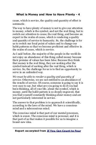 What is Money and How to Have Plenty - 4
cause, which is service, the quality and quantity of effect is
automatic.
The way to have plenty of money is not to give our attention
to money, which is the symbol, and not the real thing, but to
switch our attention to cause, the real thing, and become an
expert in the realm of cause, which is rendering a quality
and quantity of service to humanity. So, the challenge is for
us to switch our focal point of values and to change our
habit patterns so that we become proficient and effective in
the realm of cause, which is service.
As I said before, the majority of the people in the world do
not enjoy an abundance of this thing called money because
their premise of values has been false. Because they think
that money is the real thing, they are seeking after the
symbol instead of seeking after the real thing, which is
service. So, the challenge for us is to find an opportunity to
serve in an unlimited way.
We must be able to render a quality and quantity of
service. Otherwise, we are not entitled to an abundance of
the results of service. Of course, someone is going to say it is
very easy to say, but what are you going to do if you had
been thinking, all of your life, about the symbol, which is
money, until the habit pattern is so deeply engraved, that
you find yourself constantly thinking about money and are
not particularly interested in service.
The answer to that problem is to approach it scientifically,
according to the laws of the mind. We have a conscious
mind and a subconscious mind.
The conscious mind is that part of our mental processes,
which is aware. The conscious mind is personal, and it is
that part of us that makes it possible for us to imagine a
brand-new idea.
Report excerpted from If You Can Count to Four
 