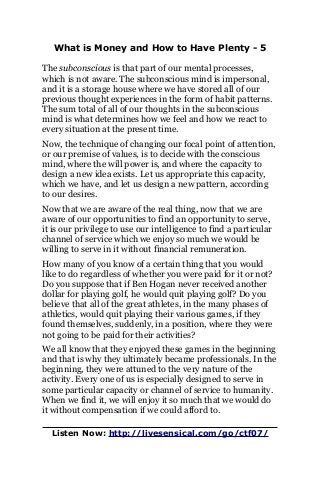What is Money and How to Have Plenty - 5
The subconscious is that part of our mental processes,
which is not aware. The subconscious mind is impersonal,
and it is a storage house where we have stored all of our
previous thought experiences in the form of habit patterns.
The sum total of all of our thoughts in the subconscious
mind is what determines how we feel and how we react to
every situation at the present time.
Now, the technique of changing our focal point of attention,
or our premise of values, is to decide with the conscious
mind, where the will power is, and where the capacity to
design a new idea exists. Let us appropriate this capacity,
which we have, and let us design a new pattern, according
to our desires.
Now that we are aware of the real thing, now that we are
aware of our opportunities to find an opportunity to serve,
it is our privilege to use our intelligence to find a particular
channel of service which we enjoy so much we would be
willing to serve in it without financial remuneration.
How many of you know of a certain thing that you would
like to do regardless of whether you were paid for it or not?
Do you suppose that if Ben Hogan never received another
dollar for playing golf, he would quit playing golf? Do you
believe that all of the great athletes, in the many phases of
athletics, would quit playing their various games, if they
found themselves, suddenly, in a position, where they were
not going to be paid for their activities?
We all know that they enjoyed these games in the beginning
and that is why they ultimately became professionals. In the
beginning, they were attuned to the very nature of the
activity. Every one of us is especially designed to serve in
some particular capacity or channel of service to humanity.
When we find it, we will enjoy it so much that we would do
it without compensation if we could afford to.
Listen Now: http://livesensical.com/go/ctf07/
 