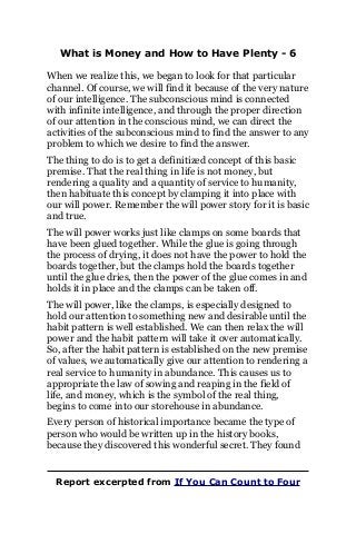 What is Money and How to Have Plenty - 6
When we realize this, we began to look for that particular
channel. Of course, we will find it because of the very nature
of our intelligence. The subconscious mind is connected
with infinite intelligence, and through the proper direction
of our attention in the conscious mind, we can direct the
activities of the subconscious mind to find the answer to any
problem to which we desire to find the answer.
The thing to do is to get a definitized concept of this basic
premise. That the real thing in life is not money, but
rendering a quality and a quantity of service to humanity,
then habituate this concept by clamping it into place with
our will power. Remember the will power story for it is basic
and true.
The will power works just like clamps on some boards that
have been glued together. While the glue is going through
the process of drying, it does not have the power to hold the
boards together, but the clamps hold the boards together
until the glue dries, then the power of the glue comes in and
holds it in place and the clamps can be taken off.
The will power, like the clamps, is especially designed to
hold our attention to something new and desirable until the
habit pattern is well established. We can then relax the will
power and the habit pattern will take it over automatically.
So, after the habit pattern is established on the new premise
of values, we automatically give our attention to rendering a
real service to humanity in abundance. This causes us to
appropriate the law of sowing and reaping in the field of
life, and money, which is the symbol of the real thing,
begins to come into our storehouse in abundance.
Every person of historical importance became the type of
person who would be written up in the history books,
because they discovered this wonderful secret. They found
Report excerpted from If You Can Count to Four
 