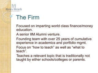 The Firm
Focused on imparting world class finance/money
education.
A senior IIM Alumni venture.
Founding team with over 25 years of cumulative
experience in academics and portfolio mgmt.
Focus on “how to teach” as well as “what to
teach”.
Teaches a relevant topic that is traditionally not
taught by either schools/colleges or parents.
 