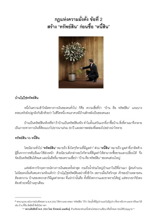 กฎแหงความมั่งคั่ง ขอที่ 2
สราง “ทรัพยสิน” กอนซื้อ “หนี้สิน”​
บานไมใชทรัพยสิน
 หนึ่งในความเขาใจผิดทางการเงินของคนทั่วไป ก็คือ ความเชื่อที่วา “บาน คือ ทรัพยสิน” แถมบาง
ครอบครัวยังปลูกฝงกันอีกดวยวา ในชีวิตหนึ่ง คนเราควรมีบานสักหลังเปนของตนเอง
 บานเปนทรัพยสินจริงหรือ? ถาบานเปนทรัพยสินจริง ทำไมตั้งแตวันแรกที่เราซื้อบาน ส่ิงที่ตามมาจึงกลาย
เปนภาระทางการเงินที่ตองแบกไปยาวนานรวม 30 ป และสภาพคลองที่ลดลงไปอยางนาใจหาย
ทรัพยสิน Vs หนี้สิน
 โดยนิยามทั่วไป “ทรัพยสิน” หมายถึง สิ่งใดๆก็ตามที่มีมูลคา2 สวน “หนี้สิน” หมายถึง มูลคาที่เราติดคาง
ผูอื่นจากการหยิบยืมมาใชลวงหนา ดวยนิยามดังกลาวอะไรก็ตามที่ตีมูลคาใหสามารถซื้อขายแลกเปลี่ยนได จึง
จัดเปนทรัพยสินไดหมด และนั่นคือที่มาของความเชื่อวา “บาน คือ ทรัพยสิน” ของคนสวนใหญ
 แตหลังจากวิกฤตการณทางการเงินสองครั้งลาสุด รวมถึงน้ำทวมใหญบานเราในปที่ผานมา ผูคนจำนวน
ไมนอยคงเริ่มคนพบความจริงแลววา บานไมใช่ทรัพยสินอยางที่เขาใจ เพราะเมื่อเกิดวิกฤต เจาของบานหลายคน
ตองตกงาน บานของพวกเขาก็มีมูลคาตกลง ที่แยกวานั้นคือ ทั้งที่ยังตกงานและขาดรายไดอยู แตพวกเขาก็ยังคง
ตองชำระหนี้บานทุกเดือน
*** สงวนลิขสิทธิ์ พ.ศ. 2554 โดย จักรพงษ เมษพันธุ: หามคัดลอกสวนหนึ่งสวนใดของงานเขียน หรือทั้งหมด กอนไดรับอนุญาต **
2 พจนานุกรม ฉบับราชบัณฑิตยสถาน พ.ศ.2542 ใหความหมายของ “ทรัพยสิน” ไววา วัตถุทั้งที่มีรูปรางและไมมีรูปราง ซึ่งอาจมีราคาและอาจถือเอาได
เชน บาน ที่ดิน ลิขสิทธิ์ สิทธิบัตร ฯลฯ
 