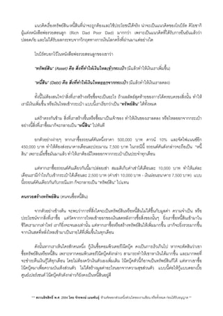 แนวคิดเรื่องทรัพยสิน-หนี้สินที่นาจะถูกตองและใชประโยชนไดจริง นาจะเปนแนวคิดของโรเบิรต คิโยซากิ
ผูแตงหนังสือพอรวยสอนลูก (Rich Dad Poor Dad) มากกวา เพราะเปนแนวคิดที่ไดรับการยืนยันแลววา
ปลอดภัย และไมไดรับผลกระทบจากวิกฤตทางการเงินโลกครั้งที่ผานมาแตอยางใด
 โรเบิรตบอกไวในหนังสือพอรวยสอนลูกของเขาวา
 “ทรัพยสิน” (Asset) คือ สิ่งที่ทำใหเงินไหลเขากระเปา (มีแลวทำใหเงินเราเพิ่มขึ้น)
 “หนี้สิน” (Debt) คือ ส่ิงที่ทำใหเงินไหลออกจากกระเปา (มีแลวทำใหเงินเราลดลง)
 ทั้งนี้ไมตองสนใจวาสิ่งที่เราสรางหรือซื้อจะเปนอะไร ถาผลลัพธสุดทายของการไดครอบครองส่ิงนั้น ทำให
เรามีเงินเพ่ิมขึ้น หรือเงินไหลเขากระเปา แบบนี้เราเรียกวาเปน “ทรัพยสิน” ไดทั้งหมด
 แตถาตรงกันขาม สิ่งที่เราสรางขึ้นหรือซื้อมาเปนเจาของ ทำใหเงินของเราลดลง หรือไหลออกจากกระเปา
อยางนี้ส่ิงที่เราซื้อมาก็จะกลายเปน “หนี้สิน” ไปทันที
 ยกตัวอยางงายๆ หากเราซื้อรถยนตคันหนึ่งราคา 500,000 บาท ดาวน 10% และจัดไฟแนนซอีก
450,000 บาท ทำใหตองสงธนาคารเดือนละประมาณ 7,500 บาท ในกรณีนี้ รถยนตคันดังกลาวจะถือเปน​ “หนี้
สิน” เพราะเมื่อซื้อมันมาแลว ทำใหเราตองมีไหลออกจากกระเปาเปนประจำทุกเดือน
 แตหากเราซื้อรถยนตคันเดียวกันนี้มาปลอยเชา สมมติเก็บคาเชาไดเดือนละ 10,000 บาท ทำใหแตละ
เดือนเรามีกำไรเก็บเขากระเปาไดเดือนละ 2,500 บาท (คาเชา 10,000 บาท - เงินผอนธนาคาร 7,500 บาท) แบบ
นี้รถยนตคันเดียวกันกับกรณีแรก ก็จะกลายเปน “ทรัพยสิน”​ ไปแทน
คนรวยสรางทรัพยสิน (คนจนซื้อหนี้สิน)
 จากตัวอยางขางตน จะพบวาการที่สิ่งใดจะเปนทรัพยสินหรือหนี้สินไมไดขึ้นกับมูลคา ความจำเปน หรือ
ประโยชนจากสิ่งที่เราซื้อ แตวัดจากการไหลเขาออกของเงินสดหลังการซื้อส่ิงของนั้นๆ ย่ิงเราซื้อหนี้สินเขามาใน
ชีวิตเรามากเทาไหร เราก็ย่ิงจะจนลงเทานั้น แตหากเราซื้อหรือสรางทรัพยสินใหเพ่ิมมากขึ้น เราก็จะย่ิงรวยมากขึ้น
จากเงินสดที่หลั่งไหลเขามาเปนรายไดที่เพ่ิมขึ้นในทุกเดือน
 ดังนั้นหากเราเห็นใครสักคนหนึ่ง กูเงินซื้อคอมพิวเตอรโนตบุค คงเปนการเร็วเกินไป หากจะตัดสินวาเขา
ซื้อทรัพยสินหรือหนี้สิน เพราะหากคอมพิวเตอรโนตบุคดังกลาว สามารถทำใหเขาหาเงินไดมากขึ้น และมากพอที่
จะชำระคืนเงินกูไดทุกเดือน โดยไมตองควักเงินตัวเองเพ่ิมเติม โนตบุคตัวนี้ก็อาจเปนทรัพยสินก็ได แตหากเขาซื้อ
โนคบุคมาเพื่อความบันเทิงสวนตัว ไมไดสรางมูลคาอะไรนอกจากความสุขสวนตัว แบบนี้ตอใหกูแบบดอกเบี้ย
ศูนยเปอรเซนต โนตบุคตัวดังกลาวก็ยังคงเปนหนี้สินอยูดี
*** สงวนลิขสิทธิ์ พ.ศ. 2554 โดย จักรพงษ เมษพันธุ: หามคัดลอกสวนหนึ่งสวนใดของงานเขียน หรือทั้งหมด กอนไดรับอนุญาต **
 