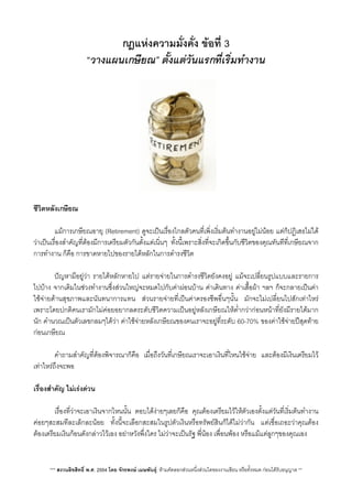 กฎแหงความมั่งคั่ง ขอที่ 3
“วางแผนเกษียณ” ตั้งแตวันแรกที่เร่ิมทำงาน
ชีวิตหลังเกษียณ
 แมการเกษียณอายุ (Retirement) ดูจะเปนเรื่องไกลตัวคนที่เพ่ิงเริ่มตนทำงานอยูไมนอย แตก็ปฏิเสธไมได
วาเปนเรื่องสำคัญที่ตองมีการเตรียมตัวกันตั้งแตเนิ่นๆ ทั้งนี้เพราะส่ิงที่จะเกิดขึ้นกับชีวิตของคุณทันทีที่เกษียณจาก
การทำงาน ก็คือ การขาดหายไปของรายไดหลักในการดำรงชีวิต
 ปญหามีอยูวา รายไดหลักหายไป แตรายจายในการดำรงชีวิตยังคงอยู แมจะเปลี่ยนรูปแบบและรายการ
ไปบาง จากเดิมในชวงทำงานซึ่งสวนใหญจะหมดไปกับคาผอนบาน คาเดินทาง คาเสื้อผา ฯลฯ ก็จะกลายเปนคา
ใชจายดานสุขภาพและนันทนาการแทน สวนรายจายที่เปนคาครองชีพอื่นๆนั้น มักจะไมเปลี่ยนไปสักเทาไหร
เพราะโดยปกติคนเรามักไมคอยอยากลดระดับชีวิตความเปนอยูหลังเกษียณใหต่ำกวากอนหนาที่ยังมีรายไดมาก
นัก คำนวณเปนตัวเลขกลมๆไดวา คาใชจายหลังเกษียณของคนเราจะอยูที่ระดับ 60-70% ของคาใชจายปสุดทาย
กอนเกษียณ
 คำถามสำคัญที่ตองพิจารณาก็คือ เมื่อถึงวันที่เกษียณเราจะเอาเงินที่ไหนใชจาย และตองมีเงินเตรียมไว
เทาไหรถึงจะพอ
เรื่องสำคัญ ไมเรงดวน
 เรื่องที่วาจะเอาเงินจากไหนนั้น ตอบไดงายๆเลยก็คือ คุณตองเตรียมไวใหตัวเองตั้งแตวันที่เร่ิมตนทำงาน
คอยๆสะสมทีละเล็กละนอย ทั้งนี้จะเลือกสะสมในรูปตัวเงินหรือทรัพยสินก็ไดไมวากัน แตเชื่อเถอะวาคุณตอง
ตองเตรียมเงินกอนดังกลาวไวเอง อยาหวังพึ่งใคร ไมวาจะเปนรัฐ พี่นอง เพื่อนพอง หรือแมแตลูกๆของคุณเอง
*** สงวนลิขสิทธิ์ พ.ศ. 2554 โดย จักรพงษ เมษพันธุ: หามคัดลอกสวนหนึ่งสวนใดของงานเขียน หรือทั้งหมด กอนไดรับอนุญาต **
 