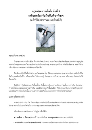 กฎแหงความมั่งคั่ง ขอที่ 4
เตรียมพรอมรับมือกับเรื่องรายๆ
(แลวชีวิตจะพานพบแตเรื่องดีดี)
ความเสี่ยงทางการเงิน
 ในทุกขณะของการดำรงชีวิต ตั้งแตวันเกิดจนวันตาย คนเรามีความเสี่ยงที่จะตองพบเจอกับความสูญเสีย
ทางการเงินอยูตลอดเวลา ไมวาจะเปนการเจ็บปวย อุบัติเหตุ ตกงาน ถูกฉอโกง ทรัพยสินเสียหาย ฯลฯ ซึ่งลวน
แลวแตสงผลกระทบตอความมั่งคั่งของเราไดทั้งสิ้น
 ไมเพียงแตภัยที่เกิดขึ้นกับตัวเราเองโดยตรงเทานั้น ที่สงผลกระทบตอสถานะทางการเงิน บางครั้งภัยที่เกิด
ขึ้นกับบุคคลอันเปนที่รัก หรืองานที่เรารับผิดชอบอยู ก็สงผลกระทบกับสภาวะทางการเงินของเราในทางออมได
ดวยเชนกัน
 ไมมีใครรูวาภัยอันตรายจะเกิดขึ้นเมื่อใด ดังนั้นโดยหลักของการบริหารความเสี่ยงทางการเงิน เพียงแคเรา
รูวาภัยนั้นมีผลกระทบตอสถานะการเงิน และมีโอกาสจะเกิดขึ้นในชีวิต ก็เพียงพอแลวที่เราควรจะใหความสนใจ
และเตรียมการรับมือกับภัยนั้นไวลวงหนา อยางนอยก็เพื่อลดผลกระทบจากหนักใหกลายเปนเบา
มุมมองเรื่องความเสี่ยง
 การจะบอกวา “ภัย”​ ใด มีความเสี่ยงมากหรือนอยนั้น จะตองพิจารณาในสององคประกอบสำคัญ นั่นคือ
โอกาส (ความถี่) ในการเกิดภัยนั้น และความรุนแรงของผลกระทบที่อาจไดรับ
 เขียนเปนสมการคณิตศาสตร ใหดูยุงยากขึ้นไดวา

 ความเสี่ยง = โอกาส (ความถี่) ในการเกิดภัย x ความรุนแรงจากผลกระทบของภัยนั้น
*** สงวนลิขสิทธิ์ พ.ศ. 2554 โดย จักรพงษ เมษพันธุ: หามคัดลอกสวนหนึ่งสวนใดของงานเขียน หรือทั้งหมด กอนไดรับอนุญาต **
 