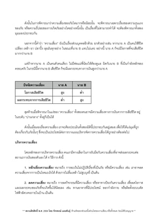 ดังนั้นในการพิจารณาวาความเสี่ยงของภัยใดมากหรือนอยนั้น จะพิจารณาเฉพาะเรื่องของความรุนแรง
ของภัย หรือความถี่บอยของการเกิดภัยอยางใดอยางหนึ่งนั้น เปนเรื่องที่ไมสามารถทำได จะตองพิจารณาทั้งสอง
มุมมองประกอบกัน
 นอกจากนี้คำวา “ความเสี่ยง” ยังเปนเรื่องสวนบุคคลอีกดวย ยกตัวอยางเชน หากนาย A เปนคนใชชีวิต
เปลือง เหลา ยา ปลาปง ลุยมันทุกอยาง ในขณะที่นาย B แทบไมแตะ อยางนี้ นาย A ก็จะมีโอกาสที่จะเสียชีวิต
มากกวานาย B

 แตถาหากนาย A เปนคนตัวคนเดียว ไมมีพอแมพี่นองใหตองดูแล ผิดกับนาย B ที่เปนกำลังหลักของ
ครอบครัว ในกรณีนี้หากนาย B เสียชีวิต ก็จะมีผลกระทบทางการเงินสูงกวานาย A
ปัจจัยความเสี่ยง นาย A นาย B
โอกาสเสียชีวิต สูง ต่ํา
ผลกระทบจากการเสียชีวิต ต่ํา สูง
 สุดทายเมื่อพิจารณาในแงของ “ความเสี่ยง” ทั้งสองคนอาจมีความเสี่ยงทางการเงินจากการเสียชีวิต อยู
ในระดับ “ปานกลาง” ทั้งคูก็เปนได
 ดังนั้นเมื่อมองเรื่องความเสี่ยง เราจะตองประเมินทั้งสองมิตินี้ประกอบกันอยูเสมอ เพื่อใหไดแงมุมที่ถูก
ตองเกี่ยวกับภัยนั้นๆ ซึ่งจะเปนประโยชนตอการวางแผนบริหารจัดการความเสี่ยงไดถูกอยางตองตอไป
บริหารความเสี่ยง
 โดยหลักของการบริหารความเสี่ยง คนเรามีทางเลือกในการรับมือกับความเสี่ยงที่อาจสงผลกระทบตอ
สถานะการเงินของตัวเอง ได 4 วิธีการ ดังนี้
 1. หลีกเลี่ยงความเสี่ยง หมายถึง การละเวนไมปฎิบัติเรื่องที่เปนภัย หรือมีความเสี่ยง เชน เราอาจลด
ความเสี่ยงจากการเปนโรคมะเร็งได ดวยการไมดื่มเหลา ไมสูบบุหรี่ เปนตน
 2. ลดความเสี่ยง หมายถึง การลดกิจกรรมที่มีความเสี่ยง หรือหาทางปองกันความเสี่ยง เพื่อลดโอกาส
และผลกระทบของภัยที่จะเกิดขึ้นใหนอยลง เชน ทานอาหารที่มีประโยชน ออกกำลังกาย หรือติดตั้งระบบตัด
ไฟฟาลัดวงจรภายในบาน เปนตน
*** สงวนลิขสิทธิ์ พ.ศ. 2554 โดย จักรพงษ เมษพันธุ: หามคัดลอกสวนหนึ่งสวนใดของงานเขียน หรือทั้งหมด กอนไดรับอนุญาต **
 