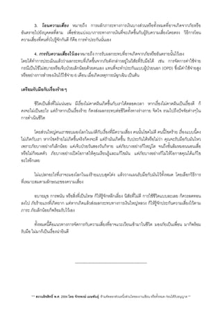 V 3. โอนความเสี่ยง หมายถึง การผลักภาระทางการเงินบางสวนหรือทั้งหมดที่อาจเกิดจากภัยหรือ
อันตรายไปยังบุคคลที่สาม เพื่อชวยแบงเบาภาระทางการเงินที่จะเกิดขึ้นกับผูรับความเสี่ยงโดยตรง วิธีการโอน
ความเสี่ยงที่คนทั่วไปรูจักกันดี ก็คือ การทำประกันนั่นเอง
V 4. การรับความเสี่ยงไวเอง หมายถึง การรับผลกระทบที่อาจเกิดจากภัยหรืออันตรายนั้นไวเอง
โดยไดทำการประเมินแลววาผลกระทบที่เกิดขึ้นจากภัยดังกลาวอยูในวิสัยที่รับมือได เชน การจัดการคาใชจาย
กรณีเปนไขไมสบายหรือเจ็บปวยเล็กนอยดวยตนเอง แทนที่จะทำประกันแบบผูปวยนอก (OPD) ซึ่งมีคาใชจายสูง
หรืออยางการสำรองเงินไวใชจาย 6 เดือน เผื่อเกิดเหตุการณฉุกเฉิน เปนตน
เตรียมรับมือกับเรื่องรายๆ
 ชีวิตเปนสิ่งที่ไมแนนอน มีเรื่องไมคาดฝนเกิดขึ้นกับเราไดตลอดเวลา หากเรื่องไมคาดฝนเปนเรื่องดี ก็
คงจะไมเปนอะไร แตถาหากเปนเรื่องราย ก็คงสงผลกระทบตอชีวิตทั้งทางรางกาย จิตใจ รวมไปถึงปจจัยตางๆใน
การดำเนินชีวิต
 โดยสวนใหญคนเราชอบมองโลกในแงดีกับเรื่องที่มีความเสี่ยง คนนั้นโชคไมดี คนนี้โชคราย เรื่องแบบนี้คง
ไมเกิดกับเรา หากโชครายไมเกิดขึ้นจริงก็คงจะดี แตถามันเกิดขึ้น รับประกันไดหรือไมวา คุณจะรับมือกับมันไหว
เพราะภัยบางอยางก็เล็กนอย แคเจ็บปวยวันสองวันก็หาย แตภัยบางอยางก็ใหญโต จนถึงขั้นลมหมอนนอนเสื่อ
หรือไมก็หมดตัว ภัยบางอยางเปดโอกาสใหคุณเรียนรูและแกไขมัน แตภัยบางอยางก็ไมใหโอกาสคุณไดแกไข
อะไรอีกเลย
 ไมแปลกอะไรที่เราจะมองโลกในแงรายแบบสุดโตง แลววางแผนรับมือกับมันไวทั้งหมด โดยเลือกวิธีการ
ที่เหมาะสมตามลักษณะของความเสี่ยง
 อบายมุข การพนัน หรือสิ่งที่เปนโทษ ก็ใหรูจักหลีกเลี่ยง นิสัยที่ไมดี การใชชีวิตแบบละเลย ก็ควรลดทอน
ลงไป ภัยรายแรงที่เกิดยาก แตหากเกิดแลวสงผลกระทบทางการเงินใหญหลวง ก็ใหรูจักประกันความเสี่ยงไวตาม
ภาระ ภัยเล็กนอยก็พรอมรับไวเอง
 ทั้งหมดนี้คือแนวทางการจัดการกับความเสี่ยงที่อาจแวะเวียนเขามาในชีวิต มองภัยเปนเพื่อน มาก็พรอม
รับมือ ไมมาก็เปนเรื่องนายินดี
-------------------------------------------------------
*** สงวนลิขสิทธิ์ พ.ศ. 2554 โดย จักรพงษ เมษพันธุ: หามคัดลอกสวนหนึ่งสวนใดของงานเขียน หรือทั้งหมด กอนไดรับอนุญาต **
 