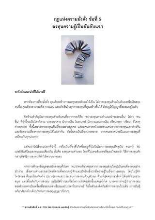 กฎแหงความมั่งคั่ง ขอที่ 5
ลงทุนความรูเปนอันดับแรก
ระวังคำแนะนำที่ไดมาฟรี
 หากตองการที่จะมั่งคั่ง คุณตองสรางการลงทุนของตัวเองใหเปน ไมวาจะลงทุนดวยเงินตัวเองหรือเงินของ
คนอื่น คุณตองสามารถคิด วางแผน และตัดสินใจทุกการลงทุนที่คุณสรางขึ้นได ดวยภูมิปญญาที่สะสมอยูในตัว
 ขอหามสำคัญในการลงทุนสำหรับคนที่อยากรวยก็คือ “อยาลงทุนตามคำแนะนำของคนอื่น” ไมวา “คน
อื่น” ที่วานี้จะเปนใครก็ตาม นายธนาคาร นักการเงิน โบรกเกอร นักวางแผนการเงิน หรือบรรดา “เซียน” ที่ใครๆ
ตางยกยอง ทั้งนี้เพราะการลงทุนเปนเรื่องเฉพาะบุคคล แตละคนคาดหวังผลตอบแทนจากการลงทุนแตกตางกัน
และรับความเสี่ยงจากการลงทุนไดไมเทากัน ดังนั้นคงเปนเรื่องประหลาด หากคนสองคนจะมีแผนการลงทุนที่
เหมือนกันทุกประการ
 แตจะวาไปเรื่องแปลกที่วานี้ กลับเปนเรื่องทีี่เกิดขึ้นอยูทั่วไปในโลกการลงทุนปจจุบัน คนกวา 80
เปอรเซ็นตนิยมลงทุนแบบเดียวกัน นั่นคือ ลงทุนตามคำบอก โดยที่ไมเคยสังเกตหรือเอะใจเลยวา วิธีการลงทุนดัง
กลาวคือวิธีการลงทุนที่ทำใหพวกเขาจนลง
 จากการศึกษาขอมูลของนักลงทุนทั่วโลก พบวาคนที่ขาดทุนจากการลงทุนสวนใหญเปนคนที่ลงทุนอยาง
มักงาย เชื่อตามคำบอกของใครก็ตามที่พวกเขารูจักและปกใจเชื่อวามีความรูในเรื่องการลงทุน โดยไมรูจัก
ไตรตรอง ศึกษาขอเท็จจริง ประมวลผลและวางแผนการลงทุนดวยตัวเอง ทายที่สุดพวกเขาจึงทำไดแคมีสวนรวม
สนุก และตื่นเตนกับการลงทุน แตไมไดร่ำรวยหรือมีความมั่งคั่งเพ่ิมขึ้นแตอยางใด บางคนกวาจะรูวาการลงทุน
ของตัวเองตกเปนเครื่องมือของเหลาเซียนและบรรดาโบรกเกอร ก็เมื่อตัวเองติดกับดักการลงทุนไปแลว (การปนหุ
นก็อาศัยกลไกเดียวกันกับการลงทุนตาม “เซียน”)
*** สงวนลิขสิทธิ์ พ.ศ. 2554 โดย จักรพงษ เมษพันธุ: หามคัดลอกสวนหนึ่งสวนใดของงานเขียน หรือทั้งหมด กอนไดรับอนุญาต **
 
