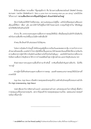 อีกนิยามหนึ่งของ “ความเสี่ยง” ที่ดูจะลุมลึกกวา คือ นิยามความเสี่ยงของวอรเรนต บัฟเฟตต นักลงทุน
หมายเลข 1 ของโลก บัฟเฟตตบอกวา “Risk is come from not knowing what you are doing” แปลเปนไทย
ไดใจความวา “ความเสี่ยงเกิดจากการที่คุณยังไมรูเลยวา ตัวเองกำลังทำอะไรอยู”
V เรียกวาไมตองรอใหไดกำไรหรือขาดทุน เพราะแคลงทุนแบบไมรูเรื่อง แหกันไปหรือลงทุนตามเซียนบอก
เพียงแคนี้ก็คือวา “เสี่ยง” แลว เพราะไดกำไรก็ไมรูเรื่องวาไดกำไรเพราะอะไร ขาดทุนก็ไมรูวาทำไม ไดรับขอมูล
อะไรก็ตัดสินใจดวยตัวเองไมได
 คำถาม คือ เราสามารถควบคุมความเสี่ยงจากการลงทุนไดหรือไม หรือเมื่อลงทุนไปแลวก็จำเปนตองกม
หนารับความเสี่ยงที่อาจจะเกิดขึ้นแบบไมมีทางหลีกเลี่ยงได
 คำตอบ คือ มีคนทำได แตแนนอนวาไมใชทุกคน
 ในโลกการเงินอันกวางใหญนี้ ยังมีนักลงทุนหุนที่สามารถปองกันและชดเชยราคาหุน หากตกไปจากราคา
เปาหมายดวยออปชั่น แถมยังทำกำไรจากหุนไดทั้งขาขึ้นและขาลง มีเจาของอพารทเมนตใหเชาที่สามารถปองกัน
ความเสียหายจากผูเชาไดจากเงินมัดจำและขอความไมกี่ประโยคในสัญญา และยังมีเจาของโรงงานที่สามารถ
รับมือความเสี่ยงจากวัตถุดิบขาด ไดจากการกำหนดสตอคต่ำสุด หาผูขายสำรอง และหาวัตถุดิบทดแทน ฯลฯ
 ตัวอยางของการควบคุมความเสี่ยงที่กลาวมาขางตนนี้ อาศัยเครื่องมือสำคัญอยางเดียวกัน นั่นก็คือ
“ความรู”
 ความรูเทานั้นที่จะชวยควบคุมความเสี่ยงจากการลงทุน และสรางผลตอบแทนการลงทุนใหเปนไปตามที่
คาดหวังได
 High Risk, High Return เปนหลักการลงทุนของนักลงทุนทั่วไป แตสำหรับนักลงทุนที่ประสบความสำเร็จ
ตอง High Understanding, High Return
 จงอยาเสียเวลากับการติดตามคำแนะนำ และลงทุนตามคำบอก แตจงลงทุนเวลาในการเรียนรู เพื่อสราง
การลงทุนแบบที่คนรวยเขาลงทุนกัน เพราะ“ยิ่งคุณเขาใจการลงทุนของคุณมากแคไหน ผลตอบแทนการลงทุนก็
จะยิ่งมากขึ้นเทานั้น”
X

-------------------------------------------------------
*** สงวนลิขสิทธิ์ พ.ศ. 2554 โดย จักรพงษ เมษพันธุ: หามคัดลอกสวนหนึ่งสวนใดของงานเขียน หรือทั้งหมด กอนไดรับอนุญาต **
 