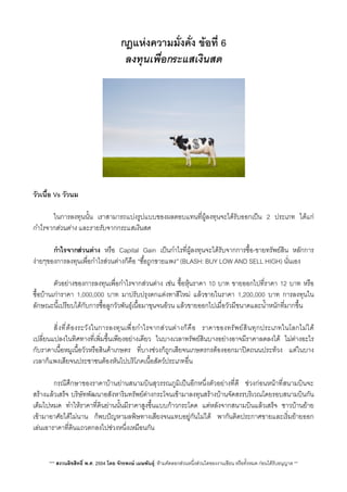 กฎแหงความมั่งคั่ง ขอที่ 6
ลงทุนเพื่อกระแสเงินสด
วัวเนื้อ Vs วัวนม
 ในการลงทุนนั้น เราสามารถแบงรูปแบบของผลตอบแทนที่ผูลงทุนจะไดรับออกเปน 2 ประเภท ไดแก
กำไรจากสวนตาง และรายรับจากกระแสเงินสด
 กำไรจากสวนตาง หรือ Capital Gain เปนกำไรที่ผูลงทุนจะไดรับจากการซื้อ-ขายทรัพยสิน หลักการ
งายๆของการลงทุนเพื่อกำไรสวนตางก็คือ “ซื้อถูกขายแพง”​ (BLASH: BUY LOW AND SELL HIGH) นั่นเอง
 ตัวอยางของการลงทุนเพื่อกำไรจากสวนตาง เชน ซื้อหุนราคา 10 บาท ขายออกไปที่ราคา 12 บาท หรือ
ซื้อบานเการาคา 1,000,000 บาท มาปรับปรุงตกแตงทาสีใหม แลวขายในราคา 1,200,000 บาท การลงทุนใน
ลักษณะนี้เปรียบไดกับการซื้อลูกวัวพันธุเนื้อมาขุนจนอวน แลวขายออกไปเมื่อวัวมีขนาดและน้ำหนักที่มากขึ้น
 ส่ิงที่ตองระวังในการลงทุนเพื่อกำไรจากสวนตางก็คือ ราคาของทรัพยสินทุกประเภทในโลกไมได
เปลี่ยนแปลงในทิศทางที่เพิ่มขึ้นเพียงอยางเดียว ในบางเวลาทรัพยสินบางอยางอาจมีราคาลดลงได ไมตางอะไร
กับราคาเนื้อหมูเนื้อวัวหรือสินคาเกษตร ที่บางชวงก็ถูกเสียจนเกษตรกรตองออกมาปดถนนประทวง แตในบาง
เวลาก็แพงเสียจนประชาชนตองหันไปบริโภคเนื้อสัตวประเภทอื่น
 กรณีศึกษาของราคาบานยานสนามบินสุวรรณภูมิเปนอีกหนึ่งตัวอยางที่ดี ชวงกอนหนาที่สนามบินจะ
สรางแลวเสร็จ บริษัทพัฒนาอสังหาริมทรัพยตางกระโจนเขามาลงทุนสรางบานจัดสรรบริเวณโดยรอบสนามบินกัน
เต็มไปหมด ทำใหราคาที่ดินยานนั้นมีราคาสูงขึ้นแบบกาวกระโดด แตหลังจากสนามบินแลวเสร็จ ชาวบานยาย
เขามาอาศัยไดไมนาน ก็พบปญหามลพิษทางเสียงจนแทบอยูกันไมได พากันติดประกาศขายและเร่ิมยายออก
เลนเอาราคาที่ดินแถวตกลงไปชวงหนึ่งเหมือนกัน
*** สงวนลิขสิทธิ์ พ.ศ. 2554 โดย จักรพงษ เมษพันธุ: หามคัดลอกสวนหนึ่งสวนใดของงานเขียน หรือทั้งหมด กอนไดรับอนุญาต **
 