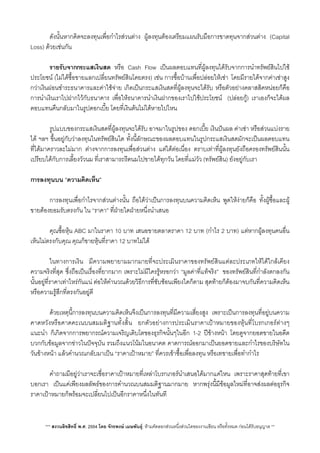 ดังนั้นหากคิดจะลงทุนเพื่อกำไรสวนตาง ผูลงทุนตองเตรียมแผนรับมือการขาดทุนจากสวนตาง (Capital
Loss) ดวยเชนกัน
 รายรับจากกระแสเงินสด หรือ Cash Flow เปนผลตอบแทนที่ผูลงทุนไดรับจากการนำทรัพยสินไปใช
ประโยชน (ไมไดซื้อขายแลกเปลี่ยนทรัพยสินโดยตรง) เชน การซื้อบานเพื่อปลอยใหเชา​​ โดยมีรายไดจากคาเชาสูง
กวาเงินผอนชำระธนาคารและคาใชจาย เกิดเปนกระแสเงินสดที่ผูลงทุนจะไดรับ หรือตัวอยางคลาสสิคหนอยก็คือ
การนำเงินเราไปฝากไวกับธนาคาร เพื่อใหธนาคารนำเงินฝากของเราไปใชประโยชน​ (ปลอยกู) เราเองก็จะไดผล
ตอบแทนคืนกลับมาในรูปดอกเบี้ย โดยที่เงินตนไมไดหายไปไหน
 รูปแบบของกระแสเงินสดที่ผูลงทุนจะไดรับ อาจมาในรูปของ ดอกเบี้ย เงินปนผล คาเชา หรือสวนแบงราย
ได ฯลฯ ขึ้นอยูกับวาลงทุนในทรัพยสินใด ทั้งนี้ลักษณะของผลตอบแทนในรูปกระแสเงินสดมักจะเปนผลตอบแทน
ที่ไดมาคราวละไมมาก ตางจากการลงทุนเพื่อสวนตาง แตไดตอเนื่อง ตราบเทาที่ผูลงทุนยังถือครองทรัพยสินนั้น
เปรียบไดกับการเลี้ยงวัวนม ที่เราสามารถรีดนมไปขายไดทุกวัน โดยที่แมวัว (ทรัพยสิน) ยังอยูกับเรา
การลงทุนบน “ความคิดเห็น”
 การลงทุนเพื่อกำไรจากสวนตางนั้น ถือไดวาเปนการลงทุนบนความคิดเห็น พูดใหงายก็คือ ทั้งผูซื้อและผู
ขายตองยอมรับตรงกัน ใน “ราคา” ที่ฝายใดฝายหนึ่งนำเสนอ
 คุณซื้อหุน ABC มาในราคา 10 บาท เสนอขายตลาดราคา 12 บาท (กำไร 2 บาท) แตหากผูลงทุนคนอื่น
เห็นไมตรงกับคุณ คุณก็ขายหุนที่ราคา 12 บาทไมได
 ในทางการเงิน มีความพยายามมากมายที่จะประเมินราคาของทรัพยสินแตละประเภทใหไดใกลเคียง
ความจริงที่สุด ซึ่งถือเปนเรื่องที่ยากมาก เพราะไมมีใครรูหรอกวา “มูลคาที่แทจริง”​ ของทรัพยสินที่กำลังตกลงกัน
นั้นอยูที่ราคาเทาไหรกันแน ตอใหคำนวณดวยวิธีการที่ซับซอนเพียงใดก็ตาม สุดทายก็ตองมาจบกันท่ีความคิดเห็น
หรือความรูสึกที่ตรงกันอยูดี
 ดวยเหตุนี้การลงทุนบนความคิดเห็นจึงเปนการลงทุนที่มีความเสี่ยงสูง เพราะเปนการลงทุนที่อยูบนความ
คาดหวังหรือคาดคะเนบนสมมติฐานทั้งส้ิน ยกตัวอยางการประเมินราคาเปาหมายของหุนที่โบรกเกอรตางๆ
แนะนำ ก็เกิดจากการพยากรณความเจริญเติบโตของธุรกิจนั้นๆในอีก 1-2 ปขางหนา โดยดูจากยอดขายในอดีต
บวกกับขอมูลจากขาวในปจจุบัน รวมถึงแนวโนมในอนาคต คาดการณออกมาเปนยอดขายและกำไรของบริษัทใน
วันขางหนา แลวคำนวณกลับมาเปน “ราคาเปาหมาย” ที่ควรเขาซื้อเพื่อลงทุน หรือเทขายเพื่อทำกำไร
 คำถามมีอยูวาเราจะเชื่อราคาเปาหมายที่เหลาโบรกเกอรนำเสนอไดมากแคไหน เพราะราคาสุดทายที่เขา
บอกเรา เปนแคเพียงผลลัพธของการคำนวณบนสมมติฐานมากมาย หากพรุงนี้มีขอมูลใหมที่อาจสงผลตอธุรกิจ
ราคาเปาหมายก็พรอมจะเปล่ียนไปเปนอีกราคาหนึ่งในทันที
*** สงวนลิขสิทธิ์ พ.ศ. 2554 โดย จักรพงษ เมษพันธุ: หามคัดลอกสวนหนึ่งสวนใดของงานเขียน หรือทั้งหมด กอนไดรับอนุญาต **
 