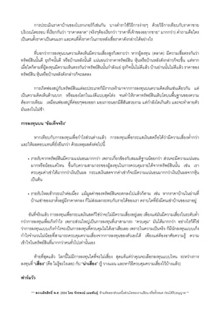 การประเมินราคาบานของโบรกเกอรก็เชนกัน บางตำราใชวิธีการงายๆ ดวยวิธีการเทียบกับราคาขาย
บริเวณโดยรอบ​ ที่เรียกกันวา “ราคาตลาด” (จริงๆตองเรียกวา “ราคาที่เจาของอยากขาย”​ มากกวา) คำถามคือใคร
เปนคนตั้งราคาเปนคนแรก และคนที่ตั้งราคาในภายหลังเชื่อราคาดังกลาวไดอยางไร
 ที่บอกวาการลงทุนบนความคิดเห็นมีความเสี่ยงสูงก็เพราะวา หากผูลงทุน (ตลาด) มีความเชื่อตรงกันวา
ทรัพยสินนั้นดี ธุรกิจนั้นดี หรือบานหลังนั้นดี แนนอนวาราคาทรัพยสิน หุนหรือบานหลังดังกลาวก็จะขึ้น แตหาก
เมื่อใดก็ตามที่ผูลงทุนมีความเห็นตรงกันวาทรัพยสินนั้นกำลังแย ธุรกิจนั้นไมดีแลว บานยานนั้นไมดีแลว ราคาของ
ทรัพยสิน หุนหรือบานหลังดังกลาวก็จะลดลง

 การเกิดฟองสบูกับทรัพยสินแตละประเภทก็มีรากเหงามาจากการลงทุนบนความคิดเห็นเชนเดียวกัน แต
เปนความคิดเห็นดานบวก หรือมองโลกในแงดีแบบสุดโตง จนทำใหราคาทรัพยสินเติบโตบนพื้นฐานของความ
ตองการเทียม เหมือนฟองสบูที่คอยๆพองออก มองภายนอกมีสีสันสวยงาม แตกำลังโตเกินตัว และจะทำลายตัว
มันเองในไมชา
การลงทุนบน “ขอเท็จจริง”
 หากเทียบกับการลงทุนเพื่อกำไรสวนตางแลว การลงทุนเพื่อกระแสเงินสดถือไดวามีความเสี่ยงต่ำกวา
และใหผลตอบแทนที่ยั่งยืนกวา ดวยเหตุผลดังตอไปนี้
• รายรับจากทรัพยสินมีความแนนอนมากกวา เพราะเกี่ยวของกับสมมติฐานนอยกวา สวนจะมีความแนนอน
มากหรือนอยแคไหน ขึ้นกับความสามารถของผูลงทุนในการควบคุมรายไดจากทรัพยสินนั้น เชน เรา
ควบคุมคาเชาไดมากกวาเงินปนผล กระแสเงินสดจากคาเชาก็จะมีความแนนอนมากกวาเงินปนผลจากหุน
เปนตน
• รายรับไหลเขากระเปาตอเนื่อง แมมูลคาของทรัพยสินจะตกลงไปแลวก็ตาม เชน หากราคาบานในยานที่
บานเชาของเราตั้งอยูมีราคาตกลง ก็ไมสงผลกระทบกับรายไดของเรา ตราบใดที่ยังมีคนเชาบานของเราอยู
อันที่จริงแลว การลงทุนเพื่อกระแสเงินสดก็ใชวาจะไมมีความเสี่ยงอยูเลย เพียงแตมันมีความเสี่ยงในระดับต่ำ
กวาการลงทุนเพื่อเก็งกำไร เพราะสวนใหญเปนการลงทุนที่เราสามารถ “ควบคุม” มันไดมากกวา อยางไรก็ดีใช
วาการลงทุนแบบเก็งกำไรจะเปนการลงทุนที่ควบคุมไมไดเอาเสียเลย เพราะในความเปนจริง ก็มีนักลงทุนแบบเก็ง
กำไรจำนวนไมนอยที่สามารถควบคุมความเสี่ยงจากการลงทุนของตัวเองได เพียงแตตองอาศัยความรู ความ
เขาใจในทรัพยสินที่มากกวาคนทั่วไปเทานั้นเอง
 ทายที่สุดแลว โลกนี้ไมมีการลงทุนใดที่จะไมเสี่ยง สุดแทแตวาคุณจะเลือกลงทุนแบบไหน ระหวางการ
ลงทุนที่ “เสี่ยง” (คือ ไมรูอะไรเลย) กับ “นาเสี่ยง” (รู วางแผน และหาวิธีควบคุมความเสี่ยงไวบางแลว)

ฟารมวัว
*** สงวนลิขสิทธิ์ พ.ศ. 2554 โดย จักรพงษ เมษพันธุ: หามคัดลอกสวนหนึ่งสวนใดของงานเขียน หรือทั้งหมด กอนไดรับอนุญาต **
 