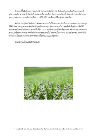 ดวยเหตุที่ทั้งวัวเนื้อและวัวนมตางก็มีขอดีและขอเสียที่ตางกัน วัวเนื้อแมจะตองเสี่ยงกับราคาตลาดที่
ผันผวน แตก็สามารถทำเงินใหกับเจาของแบบเปนกอบเปนกำในการขายแตละครั้ง ในขณะที่วัวนมแมจะใหผล
ตอบแทนจากการขายนมวัวครั้งละไมมาก แตก็ทำใหเจาของมีรายไดเลี้ยงตัวอยางตอเนื่อง
 ดังนั้นหากเรารูจักนำขอดีของวัวทั้งสองประเภทมาใชใหเหมาะสม ก็จะเปนการเรงผลตอบแทนการลงทุน
ไดดีไมนอย โดยคุณอาจแบงพื้นที่ฟารม (พอรตการลงทุน) เปนสองสวน 3 ใน 4 ของพื้นที่เลี้ยงวัวนม เพื่อใหมี
นมวัวขายสรางรายไดทุกวัน ในขณะที่พื้นที่อีก 1 ใน 4 ของฟารม แบงไวเพื่อเลี้ยงวัวเนื้อ สรางผลตอบแทนจำนวน
มากเปนครั้งคราว หากแบงพื้นที่ฟารมใหเหมาะสมแบบนี้ เมื่อตลาดเนื้อวัวราคาดี ก็ไมเสียโอกาสในการทำกำไร
หากตลาดเนื้อวัวราคาตก ก็ยังพอขายนมวัวเลี้ยงตัวไดแบบไมตองกังวล
 วาแตวาตอนนี้คุณมีวัวสักตัวหรือยัง!
-------------------------------------------------------
*** สงวนลิขสิทธิ์ พ.ศ. 2554 โดย จักรพงษ เมษพันธุ: หามคัดลอกสวนหนึ่งสวนใดของงานเขียน หรือทั้งหมด กอนไดรับอนุญาต **
 