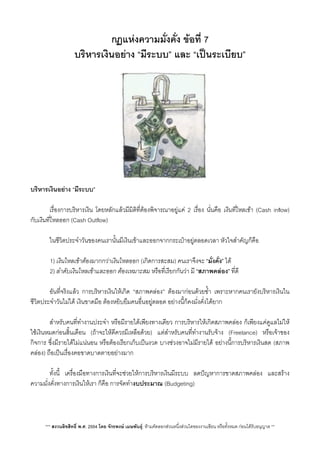 กฏแหงความมั่งคั่ง ขอที่ 7
บริหารเงินอยาง​ “มีระบบ” และ “เปนระเบียบ”
บริหารเงินอยาง “มีระบบ”
 เรื่องการบริหารเงิน โดยหลักแลวมีมิติที่ตองพิจารณาอยูแค 2 เรื่อง นั่นคือ เงินที่ไหลเขา (Cash inﬂow)
กับเงินที่ไหลออก (Cash Outﬂow)
 ในชีวิตประจำวันของคนเรานั้นมีเงินเขาและออกจากกระเปาอยูตลอดเวลา หัวใจสำคัญก็คือ
1) เงินไหลเขาตองมากกวาเงินไหลออก (เกิดการสะสม) คนเราจึงจะ “มั่งคั่ง” ได
2) ลำดับเงินไหลเขาและออก ตองเหมาะสม หรือที่เรียกกันวา มี “สภาพคลอง”​ ที่ดี
 อันที่จริงแลว การบริหารเงินใหเกิด “สภาพคลอง” ตองมากอนดวยซ้ำ เพราะหากคนเรายังบริหารเงินใน
ชีวิตประจำวันไมได เงินขาดมือ ตองหยิบยืมคนอื่นอยูตลอด อยางนี้ก็คงมั่งคั่งไดยาก
 สำหรับคนที่ทำงานประจำ หรือมีรายไดเพียงทางเดียว การบริหารใหเกิดสภาพคลอง ก็เพียงแคดูแลไมให
ใชเงินหมดกอนสิ้นเดือน (ถาจะใหดีควรมีเหลือดวย) แตสำหรับคนที่ทำงานรับจาง (Freelance) หรือเจาของ
กิจการ ซึ่งมีรายไดไมแนนอน หรือตองเรียกเก็บเปนงวด บางชวงอาจไมมีรายได อยางนี้การบริหารเงินสด (สภาพ
คลอง) ถือเปนเรื่องคอขาดบาดตายอยางมาก
 ทั้งนี้ เครื่องมือทางการเงินที่จะชวยใหการบริหารเงินมีระบบ ลดปญหาการขาดสภาพคลอง และสราง
ความมั่งคั่งทางการเงินใหเรา ก็คือ การจัดทำงบประมาณ (Budgeting)
*** สงวนลิขสิทธิ์ พ.ศ. 2554 โดย จักรพงษ เมษพันธุ: หามคัดลอกสวนหนึ่งสวนใดของงานเขียน หรือทั้งหมด กอนไดรับอนุญาต **
 