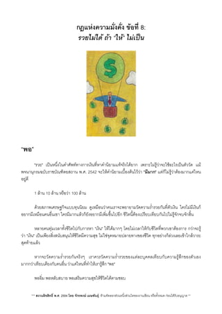 กฎแหงความมั่งคั่ง ขอที่ 8:
รวยไมได ถา “ให”​ ไมเปน
“พอ”
 "รวย" เปนหนึ่งในคำศัพททางการเงินที่หาคำนิยามแทจริงไดยาก เพราะไมรูวาจะใชอะไรเปนตัววัด แม
พจนานุกรมฉบับราชบัณฑิตยสถาน พ.ศ. 2542 จะใหคำนิยามเบื้องตนไววา "มีมาก" แตก็ไมรูวาตองมากแคไหน
อยูดี
 1 ลาน 10 ลาน หรือวา 100 ลาน
 ดวยสภาพเศรษฐกิจแบบทุนนิยม ดูเหมือนวาคนเราจะพยายามวัดความร่ำรวยกันที่ตัวเงิน ใครไมมีเงินก็
อยากมีเหมือนคนอื่นเขา ใครมีมากแลวก็ยังอยากมีเพ่ิมขึ้นไปอีก ชีวิตนี้ตองเปรียบเทียบกันไปไมรูจักจบจักสิ้น
 หลายคนทุมเวลาทั้งชีวิตไปกับการหา "เงิน" ใหไดมากๆ โดยไมเวลาใหกับชีวิตที่พวกเขาตองการ กวาจะรู
วา "เงิน" เปนเพียงสิ่งสนับสนุนใหชีวิตมีความสุข ไมใชจุดหมายปลายทางของชีิวิต ทุกอยางก็ลวงเลยเขาใกลวาระ
สุดทายแลว
 หากจะวัดความร่ำรวยกันจริงๆ เราควรวัดความร่ำรวยของแตละบุคคลเทียบกับความรูสึกของตัวเอง
มากกวาเทียบเคียงกับคนอื่น วาแคไหนที่ทำใหเรารูสึก "พอ"
 พออิ่ม พอหลับสบาย พอเสริมความสุขใหชีวิตไดตามชอบ
*** สงวนลิขสิทธิ์ พ.ศ. 2554 โดย จักรพงษ เมษพันธุ: หามคัดลอกสวนหนึ่งสวนใดของงานเขียน หรือทั้งหมด กอนไดรับอนุญาต **
 