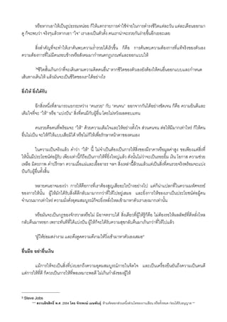 หรือหากเอาใหเปนรูปธรรมหนอย ก็ใหแตกรายการคาใชจายในการดำรงชีวิตแตละวัน แตละเดือนออกมา
ดู ก็จะพบวา จริงๆแลวหากเอา “ใจ” เราเองเปนตัวตั้ง คนเรานาจะรวยกันงายขึ้นอีกเยอะเลย
 ส่ิงสำคัญที่จะทำใหเราคนพบความร่ำรวยไดเร็วขึ้น ก็คือ การคนพบความตองการที่แทจริงของตัวเอง
ความตองการที่ไมมีคนรอบขางหรือสังคมมากำหนดกฏเกณฑและออกแบบให
 3"ชีวิตสั้นเกินกวาทีี่จะเดินตามความคิดคนอื่น" หากชีวิตของตัวเองยังตองใหคนอื่นออกแบบและกำหนด
เสนทางเดินให แลวมันจะเปนชีวิตของเราไดอยางไร
ย่ิงให ย่ิงไดรับ
 อีกสิ่งหนึ่งที่สามารถแยกระหวาง “คนรวย” กับ “คนจน”​ ออกจากกันไดอยางชัดเจน ก็คือ ความยินดีและ
เต็มใจที่จะ “ให” หรือ​ “แบงปน”​ สิ่งที่ตนมีกับผูอื่น โดยไมหวังผลตอบแทน
 คนรวยคือคนท่ีพรอมจะ “ให” ดวยความเต็มใจและใหอยางตั้งใจ สวนคนจน ตอใหมีมากเทาไหร ก็ใหคน
อื่นไมเปน จะใหก็ใหแบบเสียมิได หรือไมก็ใหเพื่อรักษาหนาตาของตนเอง
 ในความเปนจริงแลว คำวา “ให” นี้ ไมจำเปนตองเปนการใหส่ิงของมีราคาหรือมูลคาสูง ขอเพียงแตสิ่งที่
ใหนั้นมีประโยชนตอผูรับ เพียงเทานี้ก็ถือเปนการใหที่ย่ิงใหญแลว ดังนั้นไมวาจะเปนรอยยิ้ม เงิน โอกาส ความชวย
เหลือ มิตรภาพ คำปรึกษา ความเผื่อแผและเอื้ออาธร ฯลฯ สิ่งเหลานี้็ลวนแลวแตเปนส่ิงที่คนรวยจริงพรอมจะแบง
ปนกับผูอื่นทั้งส้ิน
 หลายคนอาจมองวา การใหคือการที่เราตองสูญเสียอะไรบางอยางไป แตก็นาแปลกที่ในความมหัศจรรย
ของการใหนั้น ผูใหมักไดรับสิ่งดีดีกลับมามากกวาที่ใหไปอยูเสมอ และย่ิงการใหของเราเปนประโยชนตอผูคน
จำนวนมากเทาไหร ความมั่งคั่งอุดมสมบูรณก็จะย่ิงหลั่งไหลเขามาหาตัวเราเองมากเทานั้น
 หรือมันจะเปนกฏของจักรวาลหรือไม มิอาจทราบได สิ่งเดียวที่ผูใหรูก็คือ ไมตองรอใหผลลัพธที่ดีหลั่งไหล
กลับคืนมาหรอก เพราะทันทีที่ไดแบงปน ผูใหก็จะไดรับความสุขกลับคืนมาเกินกวาที่ใหไปแลว
 "ผูใหยอมสงางาม และดึงดูดความดีงามใหวิ่งเขามาหาตัวเองเสมอ" 
ยื่นมือ อยายื่นเงิน
 แมการใหจะเปนส่ิงที่บงบอกถึงความอุดมสมบูรณภายในจิตใจ และเปนเครื่องยืนยันถึงความเปนคนดี
แตการใหที่ดี ก็ควรเปนการใหที่พอเหมาะพอดี ไมเกินกำลังของผูให
*** สงวนลิขสิทธิ์ พ.ศ. 2554 โดย จักรพงษ เมษพันธุ: หามคัดลอกสวนหนึ่งสวนใดของงานเขียน หรือทั้งหมด กอนไดรับอนุญาต **
3 Steve Jobs
 