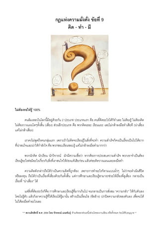 กฎแหงความมั่งคั่ง ขอที่ 9
คิด - ทำ - มี
ไมตองรอใหรู 100%
 คนลมเหลวในโลกนี้มีอยูดวยกัน 2 ประเภท ประเภทแรก คือ คนที่คิดอะไรไดก็ทำเลย ไมตองรู ไมตองคิด
ไมตองวางแผนใดๆทั้งส้ิน (เสี่ยง) สวนอีกประเภท คือ พวกคิดเยอะ เรียนแยะ เลยไมกลาลงมือทำเสียที (นาเสี่ยง
แตไมกลาเสี่ยง)
 เราคงไมพูดถึงคนกลุมแรก เพราะถาไมคิดจะเรียนรูในส่ิงที่จะทำ ความสำเร็จก็คงเปนเรื่องเปนไปไดยาก
ที่นาสนใจและนาใหกำลังใจ คือ พวกชอบเรียนชอบรู แตไมกลาลงมือทำมากกวา
 พวกนักคิด นักเรียน นักวิจารณ​ มักมีความเชื่อวา หากตองการประสบความสำเร็จ พวกเขาจำเปนตอง
เรียนรูอะไรตอมิอะไรเกี่ยวกับส่ิงที่เราสนใจใหถองแทเสียกอน แลวคอยคิดวางแผนและลงมือทำ
 ความคิดดังกลาวถือไดวาเปนความคิดที่ถูกตอง เพราะการทำอะไรก็ตามแบบมั่วๆ ไมวาจะดำเนินชีวิต
หรือลงทุน ถือไดวาเปนเรื่องที่เสี่ยงดวยกันทั้งสิ้น แตการศึกษาและเรียนรูสามารถชวยใหเรื่องที่ดูเสี่ยง กลายเปน
เรื่องที่ “นาเสี่ยง” ได

 แตส่ิงที่ตองระวังก็คือ การศึกษาและเรียนรูที่มากเกินไป จนกลายเปนการสั่งสม “ความกลัว”​ ใหกับตัวเอง
โดยไมรูตัว แลวก็เอาความรูที่ไดเรียนไดรูมานั้น สรางเปนเงื่อนไข (ขออาง) ปกปดความกลัวของตัวเอง เพื่อจะได
ไมไดลงมือทำอะไรเลย
*** สงวนลิขสิทธิ์ พ.ศ. 2554 โดย จักรพงษ เมษพันธุ: หามคัดลอกสวนหนึ่งสวนใดของงานเขียน หรือทั้งหมด กอนไดรับอนุญาต **
 