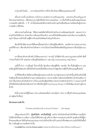 เกง รู แตทำไมเปน ....​.​ อาจารยและนักวิชาการทั่วไป คือ ตัวอยางที่ดีของบุคคลประเภทนี้
 เพื่อนทานหนึ่งเคยคิดอยากเปดโรงงานผลิตอาหารเสริมสมุนไพร เธออดทนเรียนปริญญาโท
วิศวกรรมศาสตรจนจบ เพื่อหวังเอาความรูไปใชบริหารโรงงานของตัวเอง จากนั้นก็ไปศึกษาตอดานสมุนไพรและ
การแพทยทางเลือกอีก 4 ป เทานั้นไมพอเธอยังศึกษาตอดานบริหารธุรกิจเพื่อเตรียมความพรอมเปนผูประกอบ
การตออีก 2 ปอีกดวย
 หลังจากพบกันคร้ังลาสุด ไดยินวาเธอตัดสินใจที่จะไมทำธุรกิจอาหารเสริมสมุนไพรแลว เธอบอกวาการ
ทำธุรกิจไมใชเรื่องงาย เจาของกิจการตองมองใหรอบดาน เพราะมีปจจัยที่สงผลตอความสำเร็จมากมายเหลือเกิน
สรุปวาเรียนมาจนถึงวันนี้ เธอรูสึกวาตัวเองยังไมพรอมสำหรับธุรกิจดังกลาว
 ฟงแลวก็นึกเสียดายเวลาที่เพื่อนคนนี้ลงทุนไปกับการเรียนรูเสียเหลือเกิน และคิดวาหากเธอเอาเวลารวม
แปดปที่ผานมา เลือกหยิบจับทำอะไรสักอยาง นาจะเปนประโยชนหรือมีผลลัพธเปนรูปธรรมกวาเรียนไมรูจบแบบ
นี้
 จากเรื่องเลาดังกลาวขางตน ไมไดหมายความวา “ความรู” ไมใชสิ่งจำเปน เพราะกฎแหงความมั่งคั่ง ขอที่
5 ก็บอกไวแลววาให “ลงทุนในการเรียนรูเปนอันดับแรก”​ และ High Understanding, High Return
 แตทั้งนี้ คำวา “การเรียนรู” ที่กลาวถึงนั้น ตองเปนการเรียนรูที่เปน “ของจริง” คือ ทั้งเรียนรูวิชาการ และ
ลงมือปฏิบัติไปพรอมๆกัน เพื่อใหเกิดทักษะตอเรื่องที่เรียน อันจะนำไปสูองคความรูที่เกี่ยวของและสูงขึ้นตอไป
 เทาที่ไดลองศึกษาอัตชีวประวัติของผูประสบความสำเร็จ พบวาผูประสบความสำเร็จนั้นแทจริงแลวไมไดรู
ไปเสียทุกเรื่องในตอนเริ่มตนทำตามความฝนของตัวเอง พวกเขาแคมีความชัดเจนในวิสัยทัศน รูวาตัวเองตองการ
อะไร ใชแรงบันดาลใจเปนตัวนำทาง ศึกษาและเรียนรูพอใหเห็นภาพรวมวาจะตองทำอะไรบาง วางแผนงานเทาที่
รู ที่เหลือก็คอยๆเพิ่มคอยๆเติมระหวางทางที่ลงมือปฏิบัติ (Learning by Doing) จากนั้นจึงพัฒนาทุกอยางสูความ
สำเร็จ
 ดังนั้น จงอยารอใหรูทั้งหมด 100% แลวคอยลงมือทำ แตจงเริ่มทำ 100% จากที่รู สรางทักษะและตอยอด
ความรูออกไปเรื่อยๆ
บิดาของความสำเร็จ
“To Know and Not to Do is not yet To Know” ..... Zen saying
 ปรัชญาเซนกลาวไววา “รูแลวไมทำ เทากับยังไมรู” ทุกกิจการใดในโลกลวนสำเร็จไดดวยการลงมือทำ
ไมไดสำเร็จไดเพราะการเรียน การเรียนใหไดแคความรู แตถาหากตองการประสบความสำเร็จ คุณตองนำส่ิงที่รูมา
ฝกฝนและขัดเกลาใหเปนทักษะและประสบการณ มันถึงจะใชงานได และกลไกที่จะพัฒนาความมั่งคั่งใหเกิดขึ้นก็
คือ การเรียนรูผานการลงมือทำเทานั้น
*** สงวนลิขสิทธิ์ พ.ศ. 2554 โดย จักรพงษ เมษพันธุ: หามคัดลอกสวนหนึ่งสวนใดของงานเขียน หรือทั้งหมด กอนไดรับอนุญาต **
 