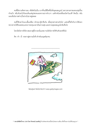 คนที่มีความคิดทางลบ หรือคิดไมเปน ยากที่จะมีชีวิตที่มั่งคั่งอุดมสมบูรณ เพราะสายตาของคนกลุมนี้จะ
ทำอะไร หยิบจับอะไรก็มองเห็นแตอุปสรรคและความยากลำบาก แตสำหรับคนที่มองโลกในแงดี คิดเปน กลับ
มองเห็นโอกาสตางๆวิ่งผานไปมาอยูตลอด
 คนที่ใชเวลาไปแบบสิ้นเปลือง มักจะมารูคาคืนวัน เมื่อทุกอยางสายเกินไป แตคนที่ใสใจกับการใชเวลา
พวกเขาจะไดรับผลตอบแทนการลงทุนเวลาเปนความสุข และความอุดมสมบูรณกลับคืนไป
 โลกเปดโอกาสใหเราเสมอ อยูที่เราเองนั่นแหละ จะเปดโอกาสใหกับตัวเองหรือไม
 คิด - ทำ - มี : หนทางสูความมั่งคั่ง สำหรับมนุษยทุกคน
-----------------------------------------------------
ขอบคุณภาพประกอบจาก www.gettyimages.com
*** สงวนลิขสิทธิ์ พ.ศ. 2554 โดย จักรพงษ เมษพันธุ: หามคัดลอกสวนหนึ่งสวนใดของงานเขียน หรือทั้งหมด กอนไดรับอนุญาต **
 