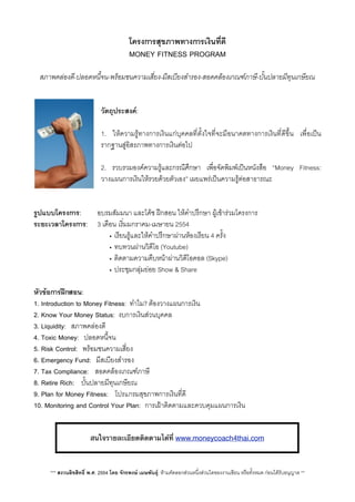โครงการสุขภาพทางการเงินที่ดี
MONEY FITNESS PROGRAM
สภาพคลองดี-ปลอดหนี้จน-พรอมชนความเสี่ยง-มีสเบียงสำรอง-สอดคลองเกณฑภาษี-บั้นปลายมีทุนเกษียณ
วัตถุประสงค:
1. ใหความรูทางการเงินแกบุคคลที่ตั้งใจที่จะมีอนาคตทางการเงินที่ดีขึ้น เพื่อเปน
รากฐานสูอิสรภาพทางการเงินตอไป
2. รวบรวมองคความรูและกรณีศึกษา เพื่อจัดพิมพเปนหนังสือ “Money Fitness:
วางแผนการเงินใหรวยดวยตัวเอง” เผยแพรเปนความรูตอสาธารณะ
รูปแบบโครงการ:     อบรมสัมมนา และโคช ฝกสอน ใหคำปรึกษา ผูเขารวมโครงการ
ระยะเวลาโครงการ:V 3 เดือนเริ่มมกราคม-เมษายน 2554
• เรียนรูและใหคำปรึกษาผานหองเรียน 4 ครั้ง
• ทบทวนผานวิดีโอ (Youtube)
• ติดตามความคืบหนาผานวิดีโอคอล (Skype)
• ประชุมกลุมยอย Show & Share
หัวขอการฝกสอน: 
1. Introduction to Money Fitness: ทำไม? ตองวางแผนการเงิน
2. Know Your Money Status: งบการเงินสวนบุคคล
3. Liquidity: สภาพคลองดี
4. Toxic Money: ปลอดหนี้จน
5. Risk Control: พรอมชนความเสี่ยง
6. Emergency Fund: มีสเบียงสำรอง
7. Tax Compliance: สอดคลองเกณฑภาษี
8. Retire Rich: บั้นปลายมีทุนเกษียณ
9. Plan for Money Fitness: โปรแกรมสุขภาพการเงินที่ดี
10. Monitoring and Control Your Plan: การเฝาติดตามและควบคุมแผนการเงิน
*** สงวนลิขสิทธิ์ พ.ศ. 2554 โดย จักรพงษ เมษพันธุ: หามคัดลอกสวนหนึ่งสวนใดของงานเขียน หรือทั้งหมด กอนไดรับอนุญาต **
สนใจรายละเอียดติดตามได้ที่ www.moneycoach4thai.com
 
