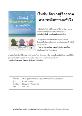 เริ่มตนเดินทางสูอิสรภาพ
ทางการเงินอยางแทจริง
“หนังสือเลมนี้ อธิบายวิธีการอยางเขาใจงาย ชัดเจน  เหมาะ
สำหรับทุกคนที่ตองการมี “อิสรภาพทางการเงิน”                   
- บัณฑิต อึ้งรังษี: คอนดักเตอร และนักเขียน
 ”หากคุณอยากปลดปลอยตัวเองจากการเปนทาสยุค
ใหม หนังสือเสนทางสูอิสรภาพทางการเงินอยางแทจริง ใหสิ่งที่
คุณตองการได”            
 - โอฬาร ภัทรกอบกิตต: แฟนพันธุแทตลาดหุนไทย,
นักเขียนและวิทยากรการลงทุน
“อานหนังสือเลมนี้แลวรูสึกชอบมากครับ เพราะคำวา “อิสระทางการเงิน” ในหนังสือเลมนี้ไดสรางความหวังใหกับ
ทุกคน เพราะไมไดหมายถึงการมีเงินเยอะๆเพียงอยางเดียว อยางที่คนทั่วไปเขาใจกัน”
- ณรงควิทย แสนทอง:  วิทยากร ที่ปรึกษาและนักเขียน
————————————————————————————————————————————
 ชื่อหนังสือ:       “เสนทางสูอิสรภาพทางการเงินอยางแทจริง” เริ่มตนงาย แคใจมองเห็น
 ผูแตง:              จักรพงษ  เมษพันธุ
 สำนักพิมพ:      ซีเอ็ดยูเคชั่น จำกัด (มหาชน)
 ราคา:               170.- บาท
————————————————————————————————————————————
*** สงวนลิขสิทธิ์ พ.ศ. 2554 โดย จักรพงษ เมษพันธุ: หามคัดลอกสวนหนึ่งสวนใดของงานเขียน หรือทั้งหมด กอนไดรับอนุญาต **
 
