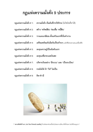 กฎแหงความมั่งคั่ง 9 ประการ
 กฎแหงความมั่งคั่ง # 1: ความมั่งคั่ง เร่ิมตนที่การใชจาย (ไมใชเงินที่หาได)
V กฎแหงความมั่งคั่ง # 2:V สราง “ทรัพยสิน”​ กอนซื้อ “หนี้สิน”
V กฎแหงความมั่งคั่ง # 3: V วางแผนเกษียณ ตั้งแตวันแรกที่เร่ิมทำงาน
 กฎแหงความมั่งคั่ง # 4: เตรียมพรอมรับมือกับเรื่องรายๆ (แลวชีวิตจะพานพบแตเรื่องดีดี)
 กฎแหงความมั่งคั่ง # 5: ลงทุนความรูเปนอันดับแรก
 กฎแหงความมั่งคั่ง # 6:V ลงทุนเพื่อกระแสเงินสด
 กฎแหงความมั่งคั่ง # 7:V บริหารเงินอยาง “มีระบบ”​ และ “เปนระเบียบ”
 กฎแหงความมั่งคั่ง # 8:V รวยไมได ถา “ให”​ ไมเปน
 กฎแหงความมั่งคั่ง # 9:V คิด-ทำ-มี
V
*** สงวนลิขสิทธิ์ พ.ศ. 2554 โดย จักรพงษ เมษพันธุ: หามคัดลอกสวนหนึ่งสวนใดของงานเขียน หรือทั้งหมด กอนไดรับอนุญาต **
 