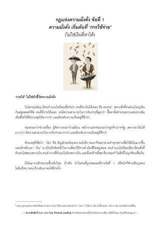 กฎแหงความมั่งคั่ง ขอที่ 1
ความมั่งคั่ง เร่ิมตนที่ “การใชจาย”​
(ไมใชเงินท่ีหาได)
“รายได” ไมใชตัวชี้วัดความมั่งคั่ง
 ในโลกทุนนิยม มีคนจำนวนไมนอยเชื่อกันวา คนที่หาเงินไดเยอะ คือ คนรวย1 เพราะส่ิงที่คนสวนใหญเห็น
กันอยูตลอดก็คือ คนที่มีรายไดเยอะ จะมีความสามารถในการจับจายที่สูงกวา ซื้อหาส่ิงอำนวยความสะดวกเติม
เต็มชีวิตใหมีความสุขไดมากกวา และมีระดับความเปนอยูที่ดีกวา
 หมอรวยกวาชางเครื่อง ผูจัดการรวยกวาเสมียน พนักงานเอกชนรวยกวาลูกจางภาครัฐ เพราะหาเงินได
มากกวา มีความสามารถในการจับจายมากกวา และมีระดับความเปนอยูที่ดีกวา
 ดวยเหตุที่เชื่อวา​ “เงิน” คือ สัญลักษณของความมั่่งคั่ง คนเราจึงพยายามทำทุกอยางเพื่อใหมีเงินมากขึ้น
และมักหยิบเอา “เงิน” มาเปนปจจัยหนึ่งในการเลือกวิถีทางดำเนินชีวิตอยูเสมอ คนจำนวนไมนอยเลือกเรียนส่ิงที่
ตัวเองไมชอบเพราะเงิน ทนทำงานที่ตัวเองไมรักเพราะเงิน และที่เลวรายที่สุด คือ ยอมทำในสิ่งที่ไมถูกตองเพื่อเงิน
 มีเงินมากแลวจะรวยขึ้นจริงไหม ถาจริง ทำไมคนที่ถูกลอตเตอรีรางวัลที่ 1 หรือนักกีฬาเหรียญทอง
โอลิมปคบางคน ถึงกลับมาจนไดอีกครั้ง
*** สงวนลิขสิทธิ์ พ.ศ. 2554 โดย จักรพงษ เมษพันธุ: หามคัดลอกสวนหนึ่งสวนใดของงานเขียน หรือทั้งหมด กอนไดรับอนุญาต **
1 พจนานุกรมฉบับราชบัณฑิตสถาน พ.ศ. 2542 ใหความหมายของคำวา “รวย” วา ไดมาก เชน วันนี้รวยปลา, มีมาก เชน รวยทรัพย รวยที่ดิน.
 