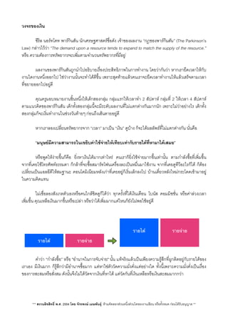 วงจรของเงิน
 ซีริล นอรทโคท พารกินสัน นักเศรษฐศาสตรชื่อดัง เจาของผลงาน “กฎของพารกินสัน” (The Parkinson’s
Law) กลาวไววา “The demand upon a resource tends to expand to match the supply of the resource.”
หรือ ความตองการทรัพยากรจะเพ่ิมตามจำนวนทรัพยากรที่มีอยู
 ผลงานของพารกินสันถูกนำไปอธิบายเรื่องประสิทธิภาพในการทำงาน โดยวากันวา หากเรายืดเวลาใหกับ
งานใดงานหนึ่งออกไป ใชวางานนั้นจะทำไดดีขึ้น เพราะสุดทายแลวคนเราจะยืดเวลาทำงานใหแลวเสร็จตามเวลา
ที่ขยายออกไปอยูดี
 คุณครูมอบหมายงานชิ้นหนึ่งใหเด็กสองกลุม กลุมแรกใหเวลาทำ 2 สัปดาห กลุมที่ 2 ใหเวลา 4 สัปดาห
ตามแนวคิดของพารกินสัน เด็กทั้งสองกลุมนี้จะมีระดับผลงานที่ไมแตกตางกันมากนัก เพราะไมวาอยางไร เด็กทั้ง
สองกลุมก็จะเร่ิมทำงานในชวงวันทายๆ กอนถึงเสนตายอยูดี
 หากเราลองเปลี่ยนทรัพยากรจาก “เวลา” มาเปน “เงิน” ดูบาง ก็จะไดผลลัพธที่ไมแตกตางกัน นั่นคือ
 “มนุษยมีความสามารถในเขยิบคาใชจายใหเทียบเทากับรายไดที่หามาไดเสมอ”
V หรือพูดใหงายขึ้นก็คือ ยิ่งหาเงินไดมากเทาไหร คนเราก็ย่ิงใชจายมากขึ้นเทานั้น ตามกำลังซื้อที่เพ่ิมขึ้น
จากที่เคยใชโทรศัพทธรรมดา ก็กลาที่จะซื้อสมารทโฟนเครื่องละเปนหมื่นมาใชงาน จากที่เคยดูทีวีอะไรก็ได ก็ตอง
เปลี่ยนเปนแอลอีดีใหสมฐานะ คอนโดมิเนียมหลังเกาที่เคยอยูก็เร่ิมเล็กลงไป บานเดี่ยวหลังใหมกระโดดเขามาอยู
ในความคิดแทน
 ไมเชื่อลองสังเกตตัวเองหรือคนใกลชิดดูก็ไดวา ทุกครั้งที่ไดเงินเดือน โบนัส คอมมิชชั่น หรือคาลวงเวลา
เพ่ิมขึ้น คุณเหลือเงินมากขึ้นหรือเปลา หรือวาไดเพ่ิมมากแคไหนก็ยังไมพอใชอยูดี
 คำวา “กำลังซื้อ” หรือ "อำนาจในการจับจาย" นั้น แทจริงแลวเปนเพียงความรูสึกที่ผูกติดอยูกับรายไดของ
เราเอง มีเงินมาก ก็รูสึกวามีอำนาจซื้อมาก แตหาใชตัววัดความมั่งคั่งแตอยางใด ทั้งนี้เพราะความมั่งคั่งเปนเรื่อง
ของการสะสมหรือสั่งสม ดังนั้นจึงไมไดวัดจากเงินที่หาได แตวัดกันที่เงินเหลือหรือเงินสะสมมากกวา
*** สงวนลิขสิทธิ์ พ.ศ. 2554 โดย จักรพงษ เมษพันธุ: หามคัดลอกสวนหนึ่งสวนใดของงานเขียน หรือทั้งหมด กอนไดรับอนุญาต **
รายได้
รายได้
รายจ่าย
รายจ่าย
 