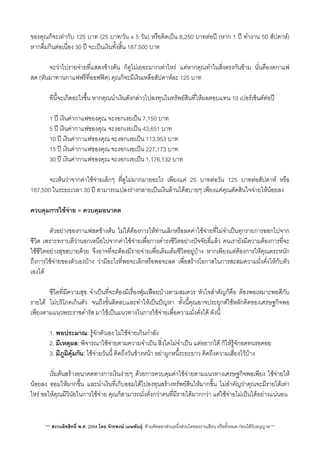 ของคุณก็จะเทากับ 125 บาท (25 บาท/วัน x 5 วัน) หรือคิดเปน 6,250 บาทตอป (หาก 1 ป ทำงาน 50 สัปดาห)
หากดื่มกินตอเนื่อง 30 ป จะเปนเงินทั้งสิ้น 187,500 บาท
 จะวาไปรายจายที่แสดงขางตน ก็ดูไมเยอะมากเทาไหร แตหากคุณทำในส่ิงตรงกันขาม นั่นคืองดกาแฟ
สด (หันมาทานกาแฟฟรีที่ออฟฟศ) คุณก็จะมีเงินเหลือสัปดาหละ 125 บาท
 ทีนี้จะเกิดอะไรขึ้น หากคุณนำเงินดังกลาวไปลงทุนในทรัพยสินที่ใหผลตอบแทน 10 เปอรเซ็นตตอป
 1 ป เงินคากาแฟของคุณ จะงอกเงยเปน 7,150 บาท
 5 ป เงินคากาแฟของคุณ จะงอกเงยเปน 43,651 บาท
 10 ป เงินคากาแฟของคุณ จะงอกเงยเปน 113,953 บาท
 15 ป เงินคากาแฟของคุณ จะงอกเงยเปน 227,173 บาท
 30 ป เงินคากาแฟของคุณ จะงอกเงยเปน 1,176,132 บาท
 จะเห็นวาจากคาใชจายเล็กๆ ที่ดูไมมากมายอะไร เพียงแค 25 บาทตอวัน 125 บาทตอสัปดาห หรือ
187,500 ในระยะเวลา 30 ป สามารถแปลงรางกลายเปนเงินลานไดสบายๆ เพียงแคคุณตัดสินใจจายใหนอยลง
ควบคุมการใชจาย = ควบคุมอนาคต
 ตัวอยางของกาแฟสดขางตน ไมไดตองการใหทานเลิกหรือลดคาใชจายที่ไมจำเปนทุกรายการออกไปจาก
ชีวิต เพราะทราบดีวานอกเหนือไปจากคาใชจายเพื่อการดำรงชีวิตอยางปจจัยสี่แลว คนเรายังมีความตองการที่จะ
ใชชีวิตอยางสุขสบายดวย จึงอาจที่จะตองมีรายจายเพื่อเติมเต็มชีวิตอยูบาง หากเพียงแตตองการใหคุณตระหนัก
ถึงการใชจายของตัวเองบาง วามีอะไรที่พอจะเลิกหรือพอจะลด เพื่อสรางโอกาสในการสะสมความมั่งคั่งใหกับตัว
เองได
 ชีวิตที่มีความสุข จำเปนที่จะตองมีเรื่องฟุมเฟอยบางตามสมควร หัวใจสำคัญก็คือ ตองพอเหมาะพอดีกับ
รายได ไมบริโภคเกินตัว จนถึงขั้นติดลบและทำใหเปนปญหา ทั้งนี้คุณอาจประยุกตใชหลักคิดของเศรษฐกิจพอ
เพียงตามแนวพระราชดำรัส มาใชเปนแนวทางในการใชจายเพื่อความมั่งคั่งได ดังนี้
 1. พอประมาณ: รูจักตัวเอง ไมใชจายเกินกำลัง
 2. มีเหตุผล: พิจารณาใชจายตามความจำเปน ส่ิงใดไมจำเปน แตอยากได ก็ใหรูจักอดทนรอคอย
 3. มีภูมิคุมกัน: ใชจายวันนี้ คิดถึงวันขางหนา อยาผูกหนี้ระยะยาว คิดถึงความเสี่ยงไวบาง
 เร่ิมตนสรางอนาคตทางการเงินงายๆ ดวยการควบคุมคาใชจายตามแนวทางเศรษฐกิจพอเพียง ใชจายให
นอยลง ออมใหมากขึ้น และนำเงินที่เก็บออมไดไปลงทุนสรางทรัพยสินใหมากขึ้น ไมสำคัญวาคุณจะมีรายไดเทา
ไหร ขอใหคุณมีวินัยในการใชจาย คุณก็สามารถมั่งคั่งกวาคนที่มีรายไดมากกวา แตใชจายไมเปนไดอยางแนนอน
*** สงวนลิขสิทธิ์ พ.ศ. 2554 โดย จักรพงษ เมษพันธุ: หามคัดลอกสวนหนึ่งสวนใดของงานเขียน หรือทั้งหมด กอนไดรับอนุญาต **
 