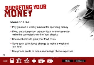 A4 Ideas to Use Pay yourself a weekly amount for spending money If you get a lump sum grant or loan for the semester,    write the semester’s worth of rent checks Use meal cards to plan your food costs Save each day’s loose change to make a weekend   fun fund Use phone cards to measure/manage phone expenses 