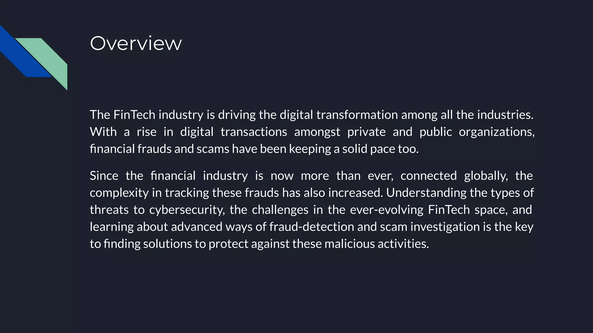 Overview
The FinTech industry is driving the digital transformation among all the industries.
With a rise in digital transactions amongst private and public organizations,
ﬁnancial frauds and scams have been keeping a solid pace too.
Since the ﬁnancial industry is now more than ever, connected globally, the
complexity in tracking these frauds has also increased. Understanding the types of
threats to cybersecurity, the challenges in the ever-evolving FinTech space, and
learning about advanced ways of fraud-detection and scam investigation is the key
to ﬁnding solutions to protect against these malicious activities.
 
