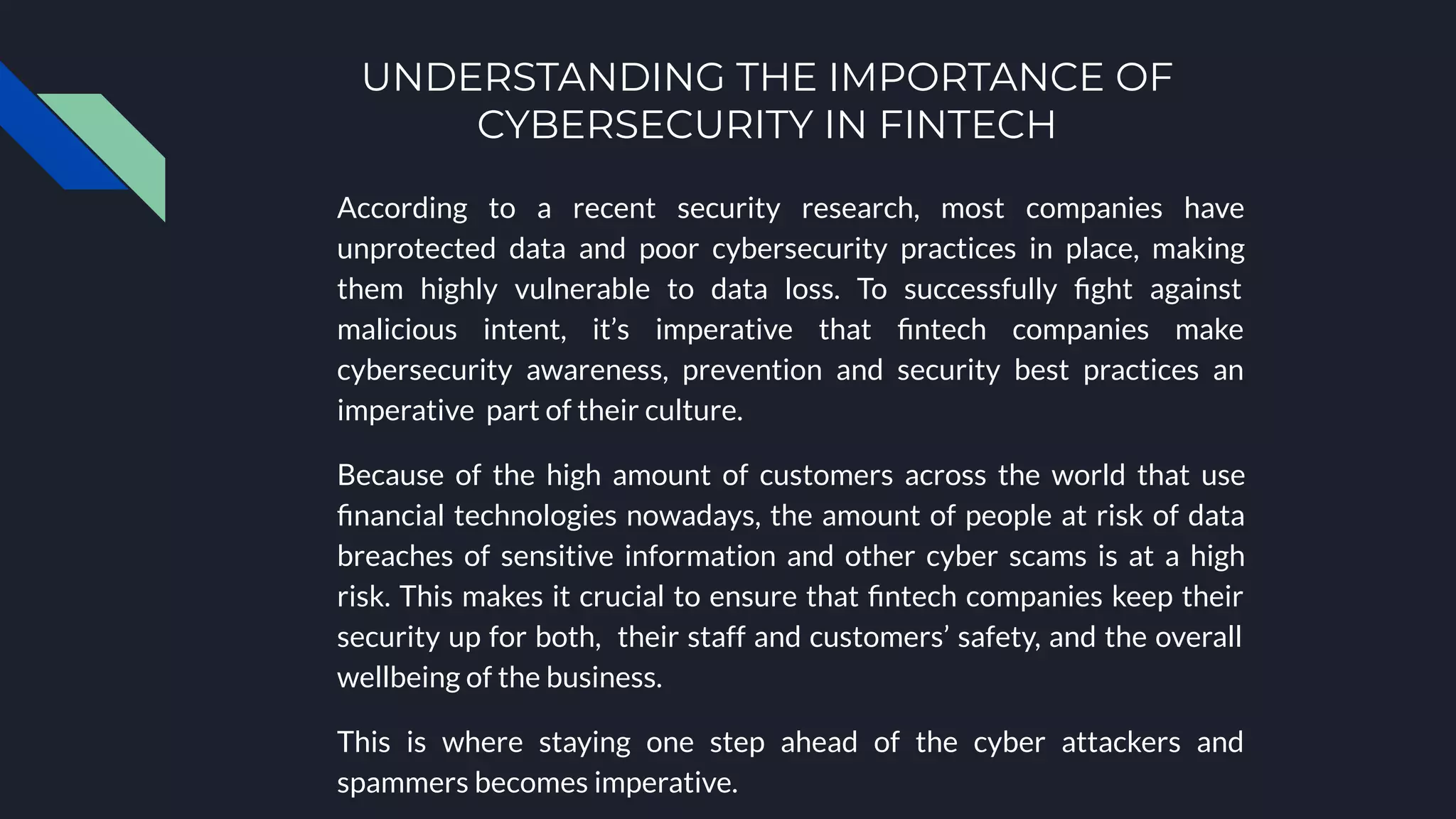 UNDERSTANDING THE IMPORTANCE OF
CYBERSECURITY IN FINTECH
According to a recent security research, most companies have
unprotected data and poor cybersecurity practices in place, making
them highly vulnerable to data loss. To successfully ﬁght against
malicious intent, it’s imperative that ﬁntech companies make
cybersecurity awareness, prevention and security best practices an
imperative part of their culture.
Because of the high amount of customers across the world that use
ﬁnancial technologies nowadays, the amount of people at risk of data
breaches of sensitive information and other cyber scams is at a high
risk. This makes it crucial to ensure that ﬁntech companies keep their
security up for both, their staff and customers’ safety, and the overall
wellbeing of the business.
This is where staying one step ahead of the cyber attackers and
spammers becomes imperative.
 
