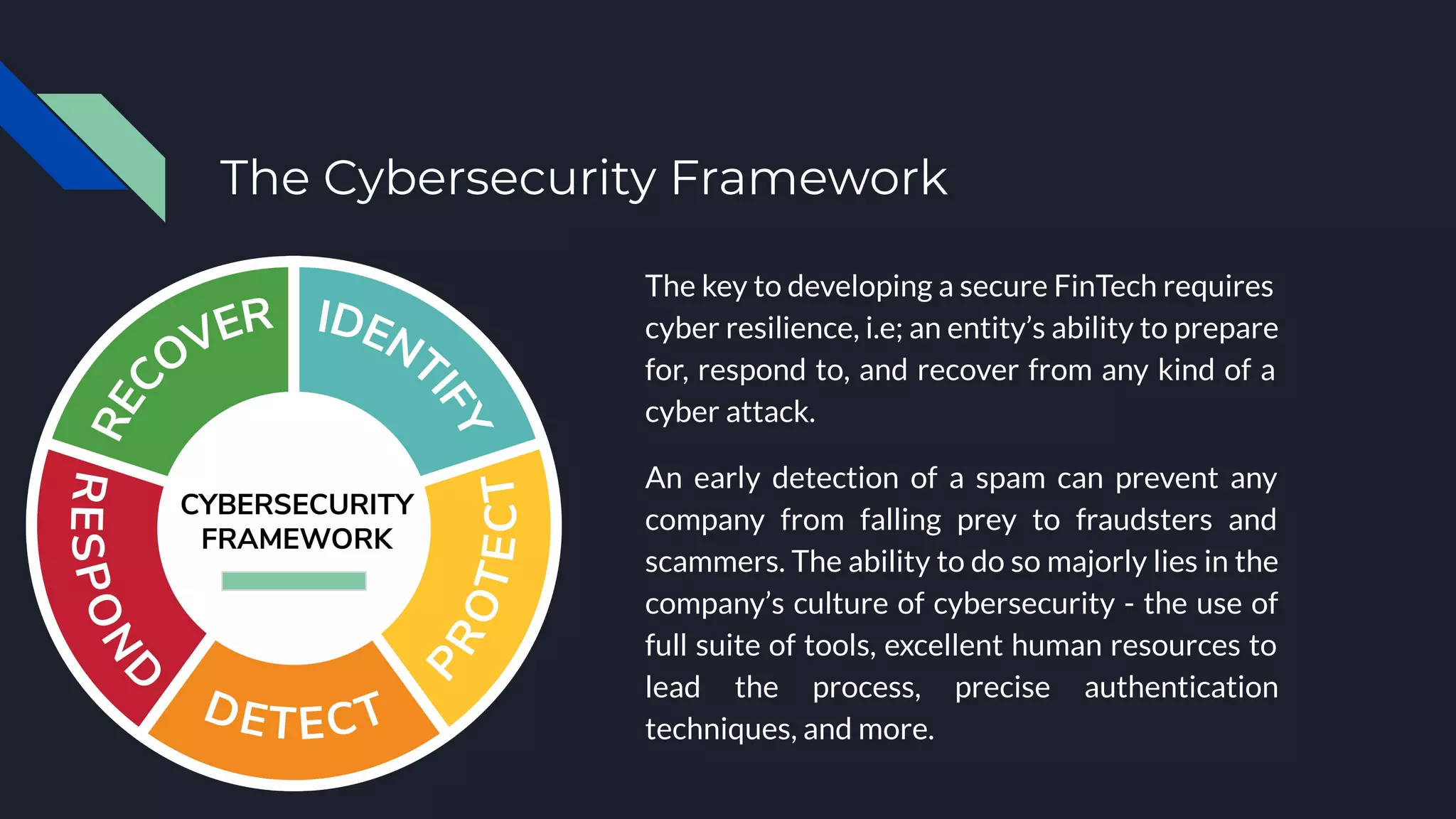 The Cybersecurity Framework
The key to developing a secure FinTech requires
cyber resilience, i.e; an entity’s ability to prepare
for, respond to, and recover from any kind of a
cyber attack.
An early detection of a spam can prevent any
company from falling prey to fraudsters and
scammers. The ability to do so majorly lies in the
company’s culture of cybersecurity - the use of
full suite of tools, excellent human resources to
lead the process, precise authentication
techniques, and more.
 