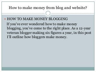 How to make money from blog and website?
 HOW TO MAKE MONEY BLOGGING
If you’ve ever wondered how to make money
blogging, you’ve come to the right place. As a 12-year
veteran blogger making six figures a year, in this post
I’ll outline how bloggers make money.
 